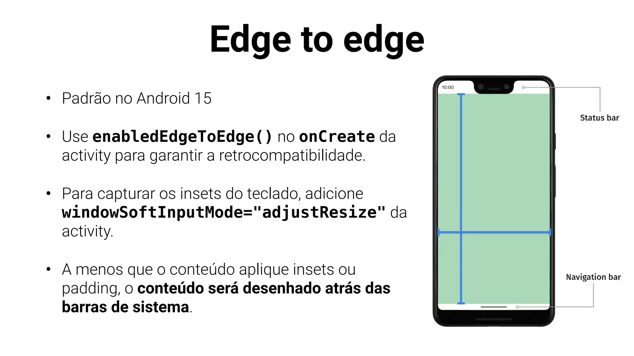 Edge to edge
• Padrão no Android 15
• Use enabledEdgeToEdge() no onCreate da
activity para garantir a retrocompatibilidade.
• Para capturar os insets do teclado, adicione
windowSoftInputMode="adjustResize" da
activity.
• A menos que o conteúdo aplique insets ou
padding, o conteúdo será desenhado atrás das
barras de sistema.
 