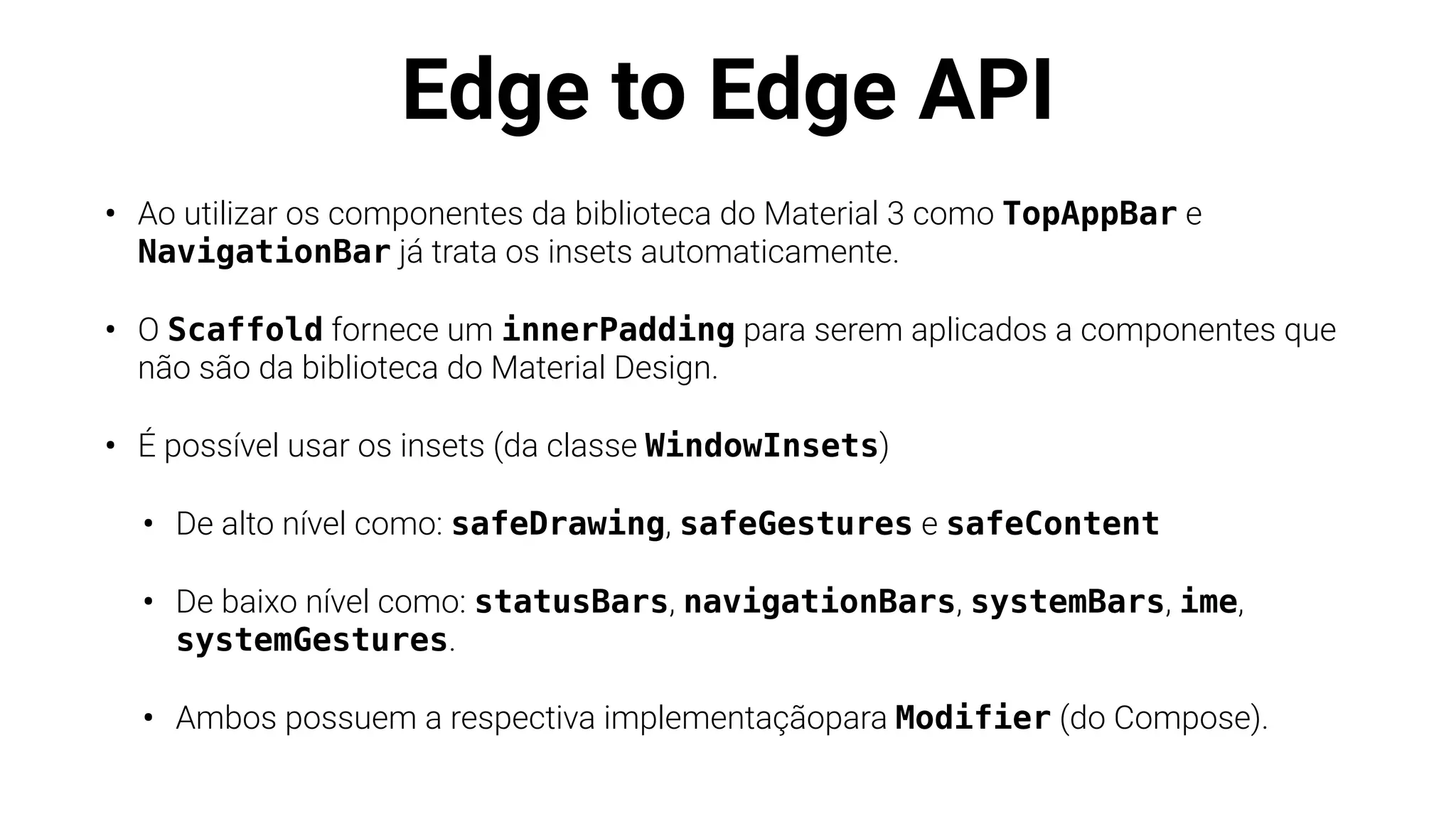 Edge to Edge API
• Ao utilizar os componentes da biblioteca do Material 3 como TopAppBar e
NavigationBar já trata os insets automaticamente.
• O Scaffold fornece um innerPadding para serem aplicados a componentes que
não são da biblioteca do Material Design.
• É possível usar os insets (da classe WindowInsets)
• De alto nível como: safeDrawing, safeGestures e safeContent
• De baixo nível como: statusBars, navigationBars, systemBars, ime,
systemGestures.
• Ambos possuem a respectiva implementaçãopara Modifier (do Compose).
 