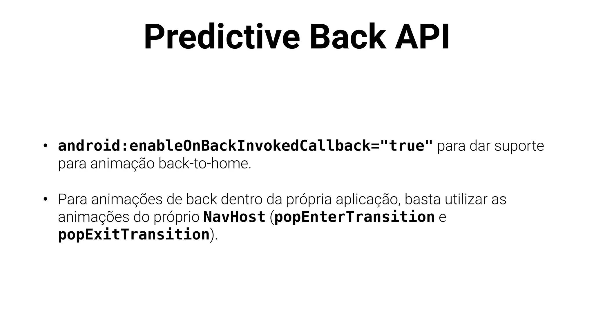 Predictive Back API
• android:enableOnBackInvokedCallback="true" para dar suporte
para animação back-to-home.
• Para animações de back dentro da própria aplicação, basta utilizar as
animações do próprio NavHost (popEnterTransition e
popExitTransition).
 