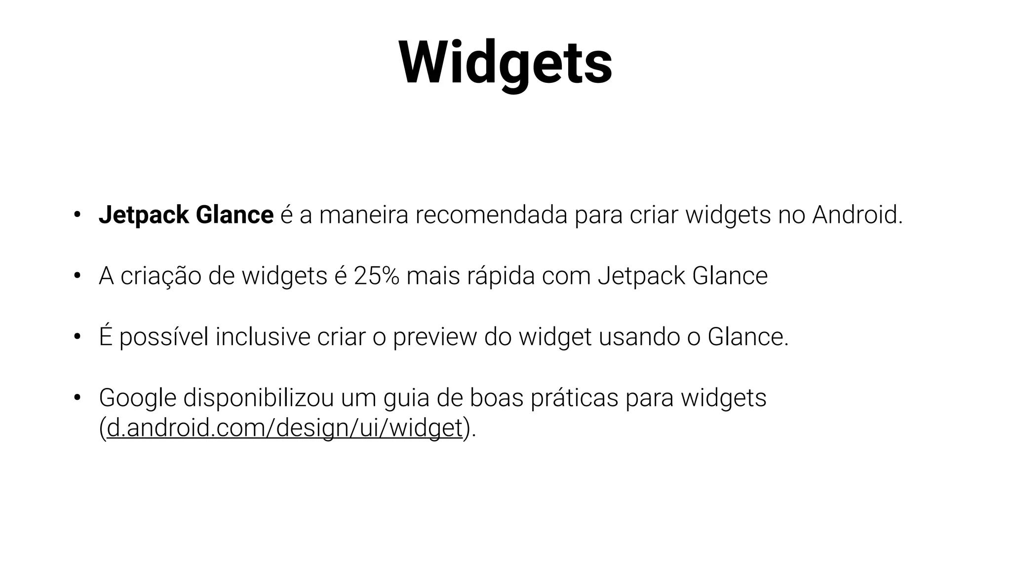 Widgets
• Jetpack Glance é a maneira recomendada para criar widgets no Android.
• A criação de widgets é 25% mais rápida com Jetpack Glance
• É possível inclusive criar o preview do widget usando o Glance.
• Google disponibilizou um guia de boas práticas para widgets
(d.android.com/design/ui/widget).
 