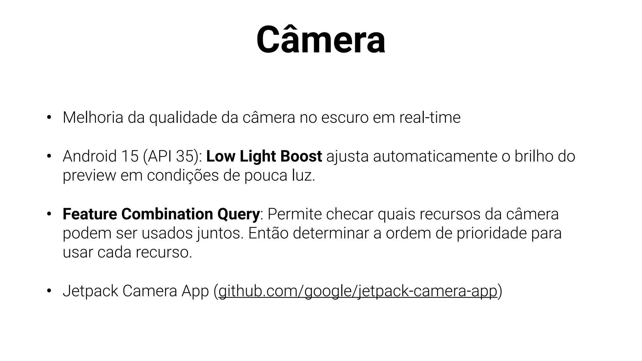 Câmera
• Melhoria da qualidade da câmera no escuro em real-time
• Android 15 (API 35): Low Light Boost ajusta automaticamente o brilho do
preview em condições de pouca luz.
• Feature Combination Query: Permite checar quais recursos da câmera
podem ser usados juntos. Então determinar a ordem de prioridade para
usar cada recurso.
• Jetpack Camera App (github.com/google/jetpack-camera-app)
 
