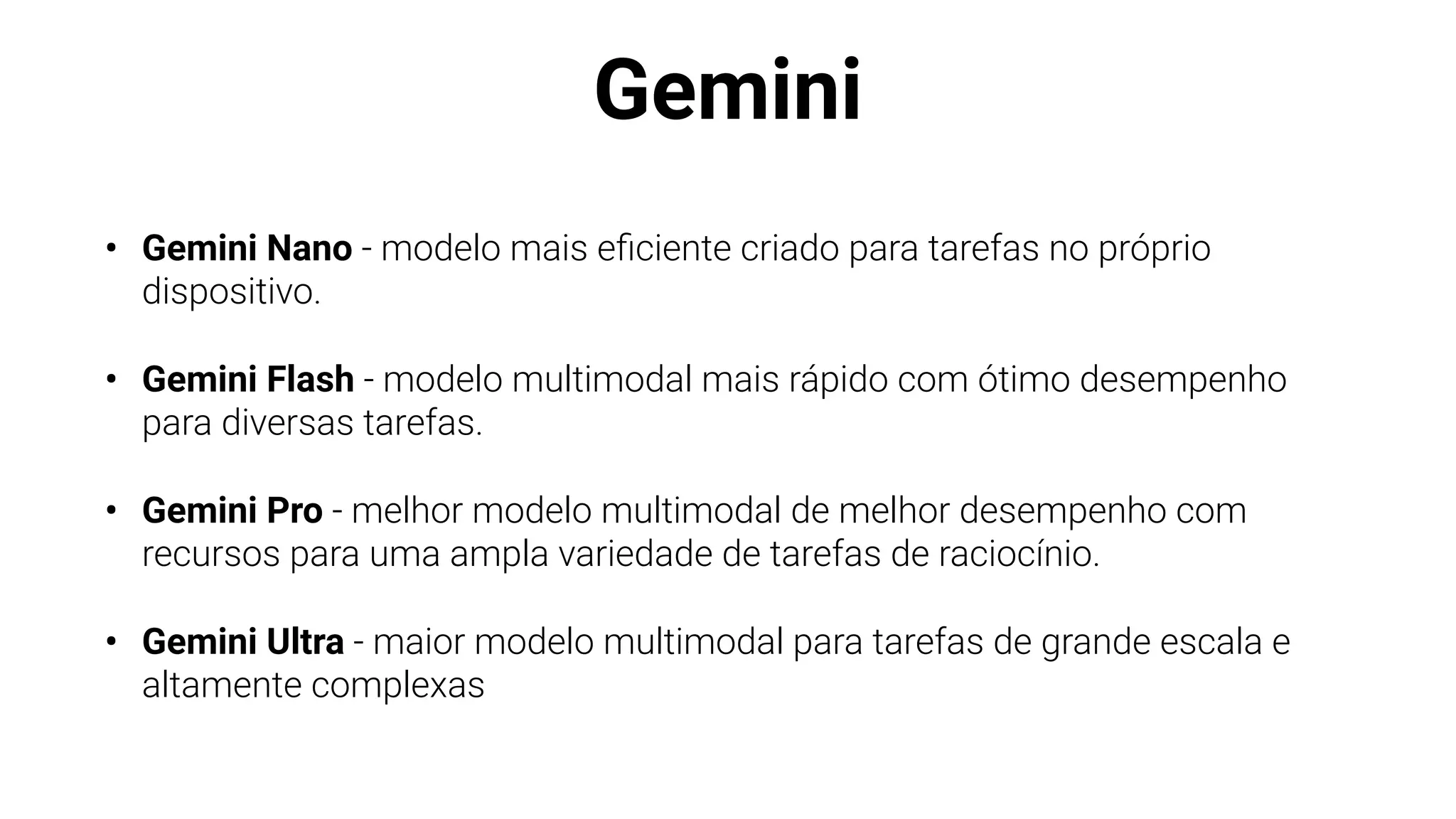 Gemini
• Gemini Nano - modelo mais e
fi
ciente criado para tarefas no próprio
dispositivo.
• Gemini Flash - modelo multimodal mais rápido com ótimo desempenho
para diversas tarefas.
• Gemini Pro - melhor modelo multimodal de melhor desempenho com
recursos para uma ampla variedade de tarefas de raciocínio.
• Gemini Ultra - maior modelo multimodal para tarefas de grande escala e
altamente complexas
 