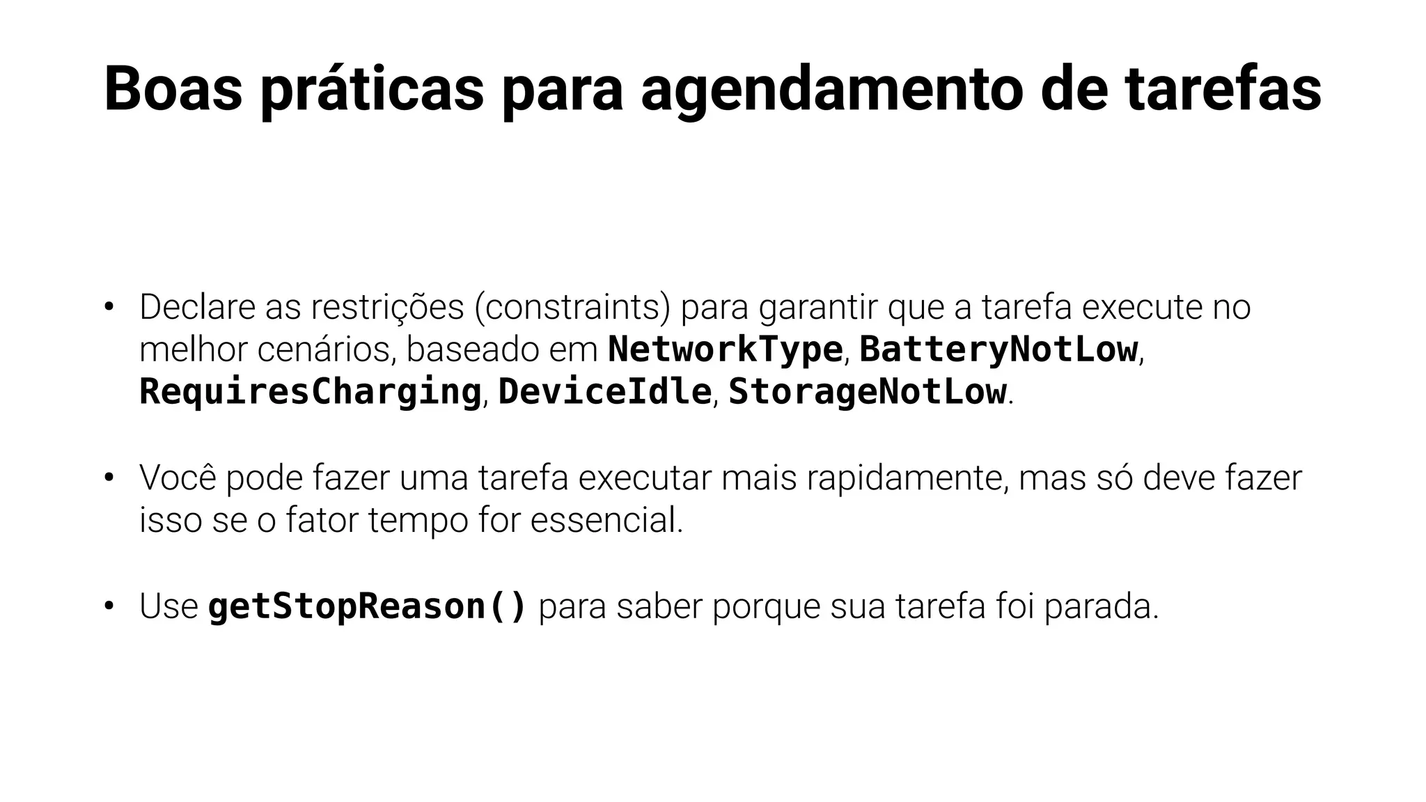Boas práticas para agendamento de tarefas
• Declare as restrições (constraints) para garantir que a tarefa execute no
melhor cenários, baseado em NetworkType, BatteryNotLow,
RequiresCharging, DeviceIdle, StorageNotLow.
• Você pode fazer uma tarefa executar mais rapidamente, mas só deve fazer
isso se o fator tempo for essencial.
• Use getStopReason() para saber porque sua tarefa foi parada.
 
