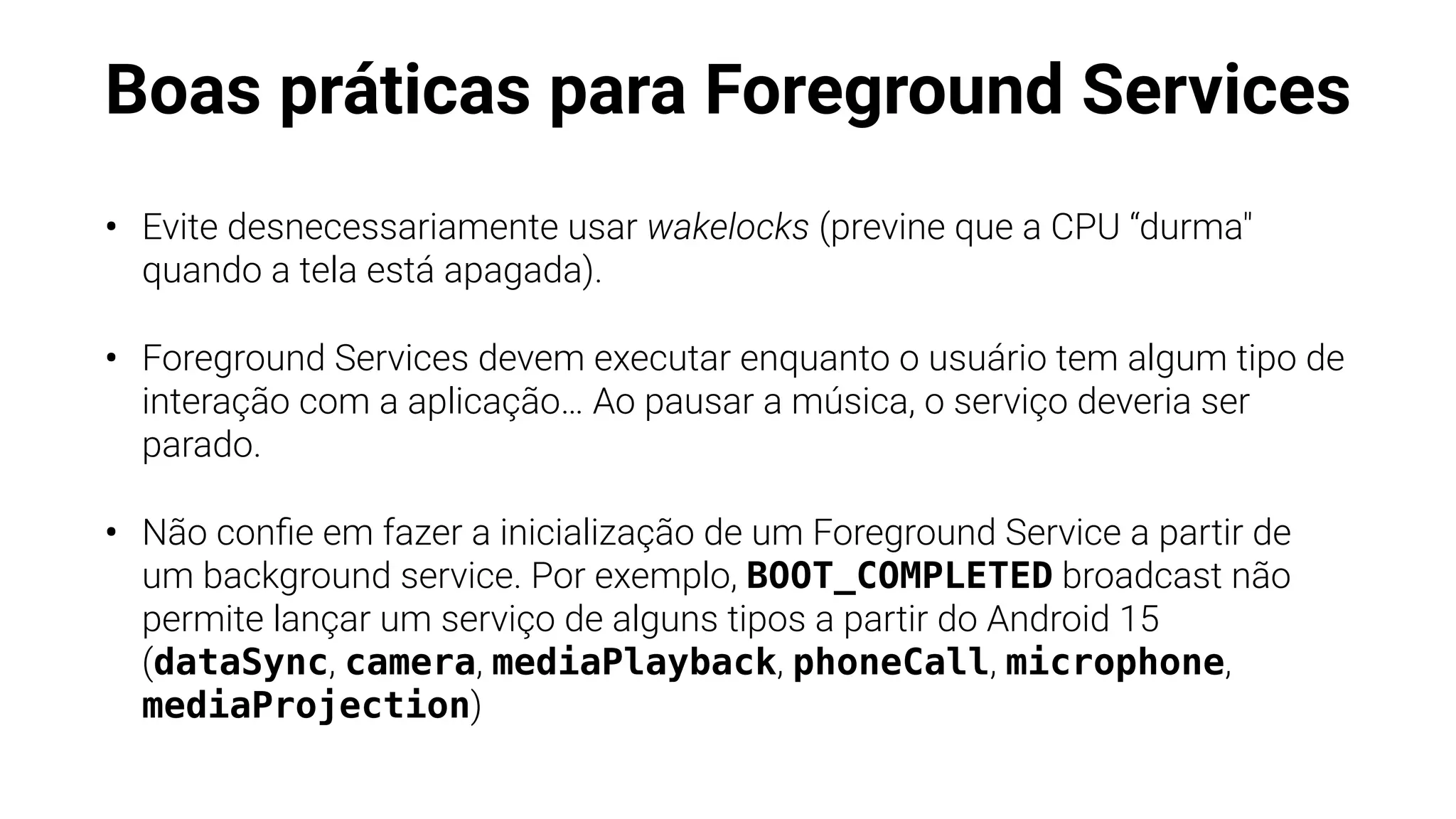 Boas práticas para Foreground Services
• Evite desnecessariamente usar wakelocks (previne que a CPU “durma"
quando a tela está apagada).
• Foreground Services devem executar enquanto o usuário tem algum tipo de
interação com a aplicação… Ao pausar a música, o serviço deveria ser
parado.
• Não con
fi
e em fazer a inicialização de um Foreground Service a partir de
um background service. Por exemplo, BOOT_COMPLETED broadcast não
permite lançar um serviço de alguns tipos a partir do Android 15
(dataSync, camera, mediaPlayback, phoneCall, microphone,
mediaProjection)
 