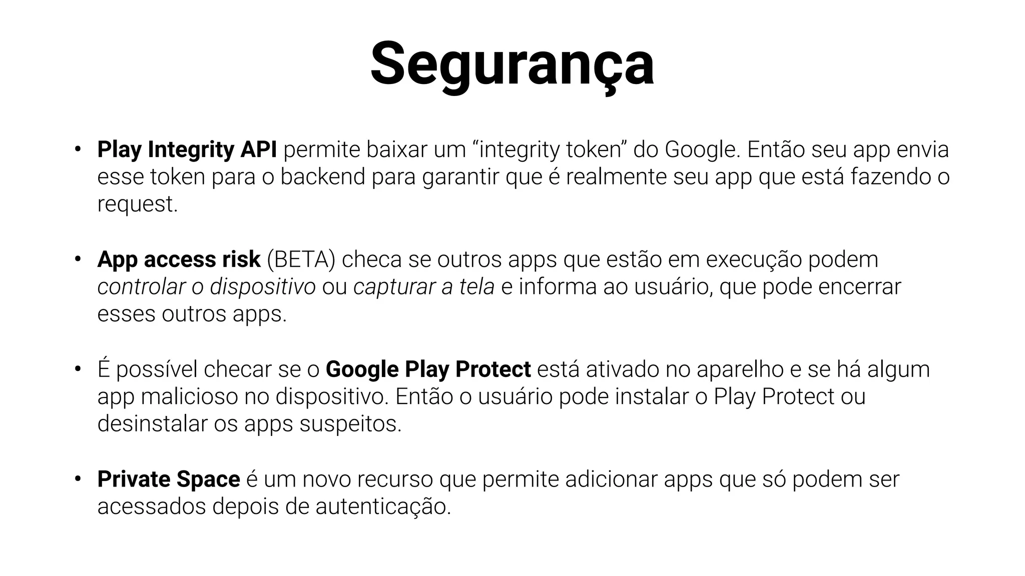 Segurança
• Play Integrity API permite baixar um “integrity token” do Google. Então seu app envia
esse token para o backend para garantir que é realmente seu app que está fazendo o
request.
• App access risk (BETA) checa se outros apps que estão em execução podem
controlar o dispositivo ou capturar a tela e informa ao usuário, que pode encerrar
esses outros apps.
• É possível checar se o Google Play Protect está ativado no aparelho e se há algum
app malicioso no dispositivo. Então o usuário pode instalar o Play Protect ou
desinstalar os apps suspeitos.
• Private Space é um novo recurso que permite adicionar apps que só podem ser
acessados depois de autenticação.
 