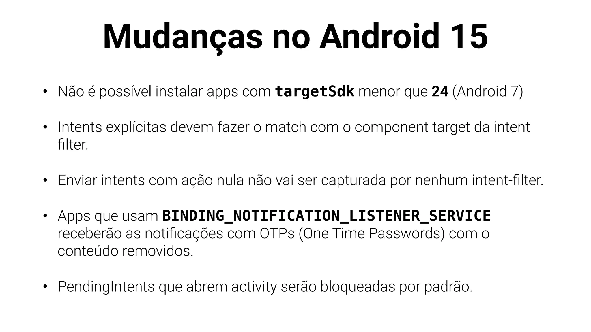 Mudanças no Android 15
• Não é possível instalar apps com targetSdk menor que 24 (Android 7)
• Intents explícitas devem fazer o match com o component target da intent
fi
lter.
• Enviar intents com ação nula não vai ser capturada por nenhum intent-
fi
lter.
• Apps que usam BINDING_NOTIFICATION_LISTENER_SERVICE
receberão as noti
fi
cações com OTPs (One Time Passwords) com o
conteúdo removidos.
• PendingIntents que abrem activity serão bloqueadas por padrão.
 