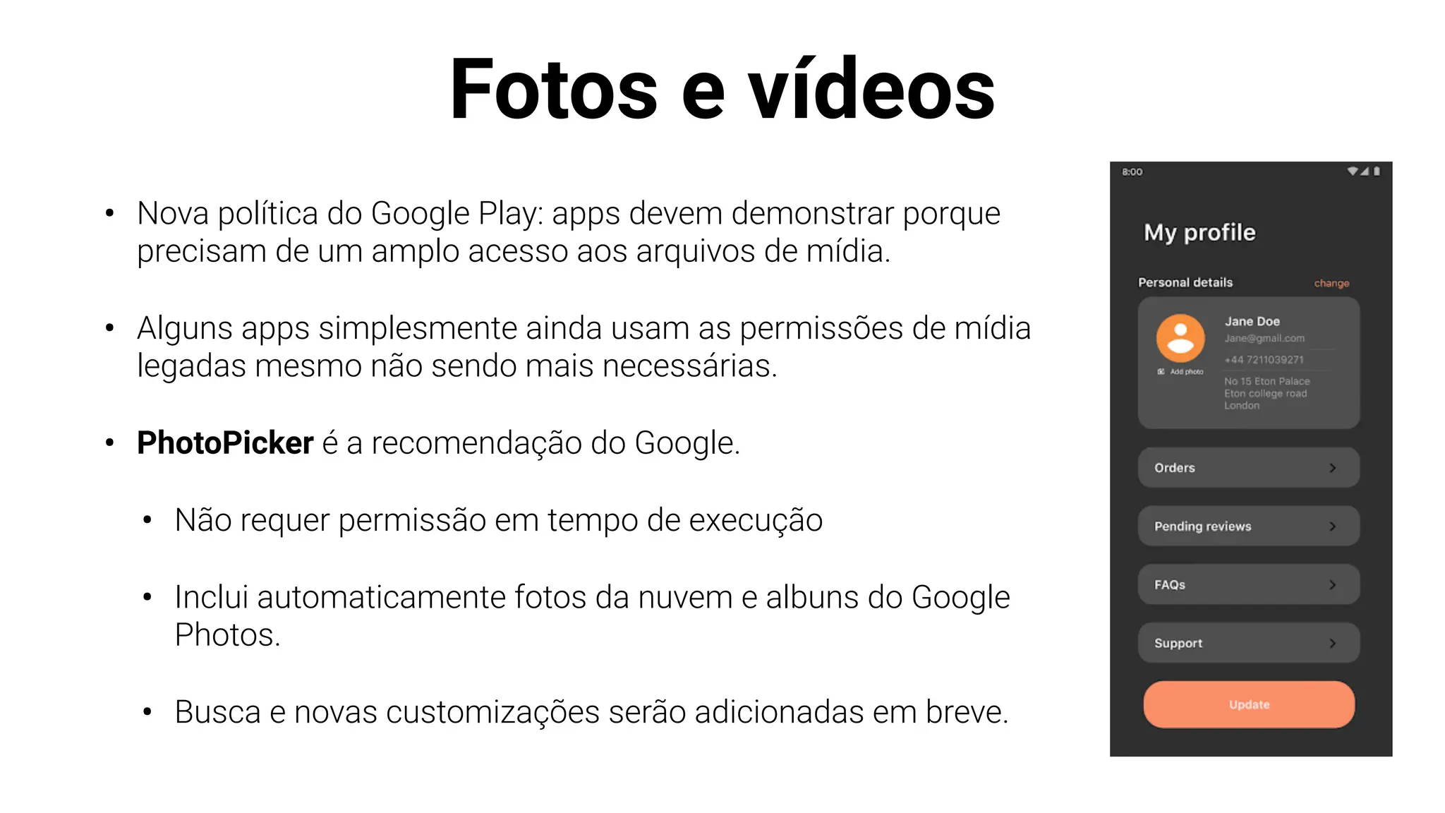 Fotos e vídeos
• Nova política do Google Play: apps devem demonstrar porque
precisam de um amplo acesso aos arquivos de mídia.
• Alguns apps simplesmente ainda usam as permissões de mídia
legadas mesmo não sendo mais necessárias.
• PhotoPicker é a recomendação do Google.
• Não requer permissão em tempo de execução
• Inclui automaticamente fotos da nuvem e albuns do Google
Photos.
• Busca e novas customizações serão adicionadas em breve.
 