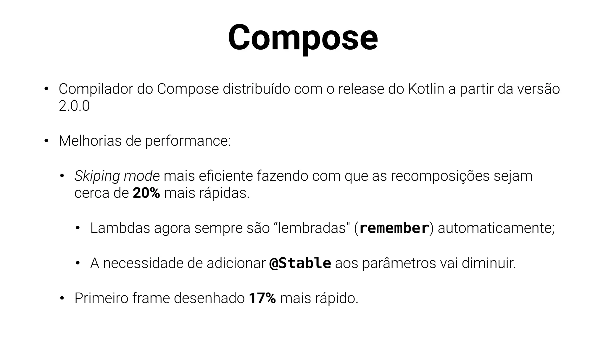 Compose
• Compilador do Compose distribuído com o release do Kotlin a partir da versão
2.0.0
• Melhorias de performance:
• Skiping mode mais e
fi
ciente fazendo com que as recomposições sejam
cerca de 20% mais rápidas.
• Lambdas agora sempre são “lembradas" (remember) automaticamente;
• A necessidade de adicionar @Stable aos parâmetros vai diminuir.
• Primeiro frame desenhado 17% mais rápido.
 