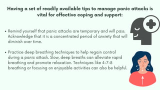 Having a set of readily available tips to manage panic attacks is
vital for effective coping and support:
Remind yourself that panic attacks are temporary and will pass.
Acknowledge that it is a concentrated period of anxiety that will
diminish over time.
Practice deep breathing techniques to help regain control
during a panic attack. Slow, deep breaths can alleviate rapid
breathing and promote relaxation. Techniques like 4-7-8
breathing or focusing on enjoyable activities can also be helpful.
 