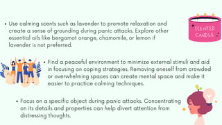 Use calming scents such as lavender to promote relaxation and
create a sense of grounding during panic attacks. Explore other
essential oils like bergamot orange, chamomile, or lemon if
lavender is not preferred.
Find a peaceful environment to minimize external stimuli and aid
in focusing on coping strategies. Removing oneself from crowded
or overwhelming spaces can create mental space and make it
easier to practice calming techniques.
Focus on a specific object during panic attacks. Concentrating
on its details and properties can help divert attention from
distressing thoughts.
 