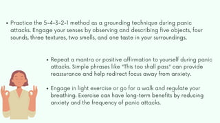 Practice the 5-4-3-2-1 method as a grounding technique during panic
attacks. Engage your senses by observing and describing five objects, four
sounds, three textures, two smells, and one taste in your surroundings.
Repeat a mantra or positive affirmation to yourself during panic
attacks. Simple phrases like "This too shall pass" can provide
reassurance and help redirect focus away from anxiety.
Engage in light exercise or go for a walk and regulate your
breathing. Exercise can have long-term benefits by reducing
anxiety and the frequency of panic attacks.
 