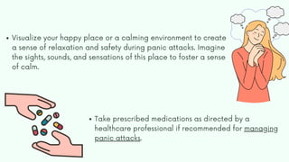 Visualize your happy place or a calming environment to create
a sense of relaxation and safety during panic attacks. Imagine
the sights, sounds, and sensations of this place to foster a sense
of calm.
Take prescribed medications as directed by a
healthcare professional if recommended for managing
panic attacks.
 