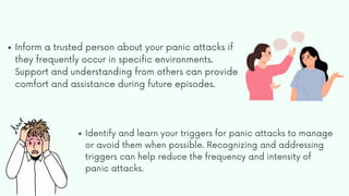 Inform a trusted person about your panic attacks if
they frequently occur in specific environments.
Support and understanding from others can provide
comfort and assistance during future episodes.
Identify and learn your triggers for panic attacks to manage
or avoid them when possible. Recognizing and addressing
triggers can help reduce the frequency and intensity of
panic attacks.
 