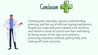 Treating panic episodes requires understanding,
planning, and the use of efficient coping mechanisms.
People can cope with panic attacks with resiliency
and restore a sense of control over their well-being
by being aware of the signs and symptoms,
practicing relaxation methods, getting help, and
making self-care a priority.
Conclusion
 