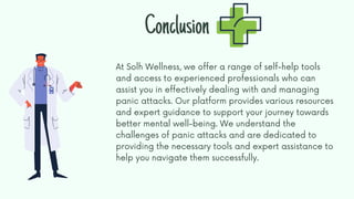 At Solh Wellness, we offer a range of self-help tools
and access to experienced professionals who can
assist you in effectively dealing with and managing
panic attacks. Our platform provides various resources
and expert guidance to support your journey towards
better mental well-being. We understand the
challenges of panic attacks and are dedicated to
providing the necessary tools and expert assistance to
help you navigate them successfully.
Conclusion
 