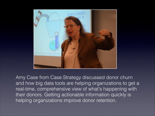 Amy Case from Case Strategy discussed donor churn
and how big data tools are helping organizations to get a
real-time, comprehensive view of what's happening with
their donors. Getting actionable information quickly is
helping organizations improve donor retention.
 