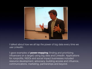 I talked about how we all tap the power of big data every time we
use LinkedIn. 

I gave examples of power-mapping (ﬁnding and prioritizing
inﬂuencers on a target) using big data and LinkedIn. Applications
for nonproﬁts, NGOs and social impact businesses included
resource development, advocacy, building access and inﬂuence,
communications, marketing, partnerships and beyond.
 