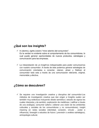 ¿Qué son los insights?
 In (dentro), sights (visión) “mirar adentro del consumidor”.
Es la verdad no evidente sobre el comportamiento de los consumidores, lo
cual puede generar oportunidades de nuevos productos, estrategias y
comunicación para las empresas.
 La interpretación de un Insight es indispensable para poder comunicarnos
con nuestro consumidor. A través de éste podemos generar estrategias de
comunicación orientadas a conectar, retener, atraer y fidelizar al
consumidor todo esto a través de una comunicación relevante, original,
memorable y afectiva.

¿Cómo se descubren?
 Se requiere una investigación creativa y disruptiva del consumidor.Los
métodos de investigación creativa que dan origen a Insights suelen ser
también muy eclécticos incluyendo desde semiótica ( estudio de signos los
cuales interpreta y da sentido), exploración de metáforas ( calificar a través
de una analogía), consumer safaris ( obtener una visión de los ambientes
culturales y sociales de los consumidores y no consumidores), insight
meaning en redes sociales (identidad, conexión, vinculo , poder e
influencia), foresight o estudios de futuro ( previsión o análisis estratégico),
antropología cultural.

 