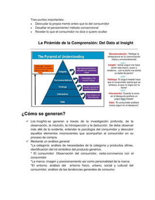 Tres puntos importantes:
Desnudar la propia mente antes que la del consumidor
Desafiar el pensamiento/ método convencional
Revelar lo que el consumidor no dice o quiere ocultar

¿Cómo se generan?
 Los Insights se generan a través de la investigación profunda, de la
observación, la intuición, la introspección y la deducción. Se debe observar
más allá de lo evidente, entender la psicología del consumidor y descubrir
aquellos elementos inconscientes que acompañan al consumidor en su
proceso de compra.
 Mediante un análisis general:
*La categoría: análisis de necesidades de la categoría y productos afines,
identificación del rol simbólico del producto genérico.
* El consumidor: Observación del consumidor, visita-convivencia con el
consumidor
*La marca: imagen y posicionamiento así como personalidad de la marca
*El entorno: análisis del entorno físico, urbano, social y cultural del
consumidor; análisis de las tendencias generales de consumo.

 