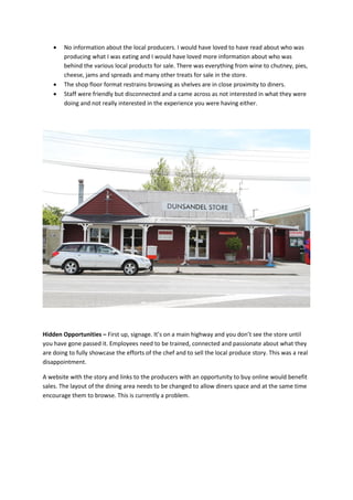    No information about the local producers. I would have loved to have read about who was
        producing what I was eating and I would have loved more information about who was
        behind the various local products for sale. There was everything from wine to chutney, pies,
        cheese, jams and spreads and many other treats for sale in the store.
       The shop floor format restrains browsing as shelves are in close proximity to diners.
       Staff were friendly but disconnected and a came across as not interested in what they were
        doing and not really interested in the experience you were having either.




Hidden Opportunities – First up, signage. It’s on a main highway and you don’t see the store until
you have gone passed it. Employees need to be trained, connected and passionate about what they
are doing to fully showcase the efforts of the chef and to sell the local produce story. This was a real
disappointment.

A website with the story and links to the producers with an opportunity to buy online would benefit
sales. The layout of the dining area needs to be changed to allow diners space and at the same time
encourage them to browse. This is currently a problem.
 
