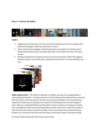 Store 4: Premium Art Gallery




Insights

          Hugely cool and funky layout. Great art work. Retro Scandinavian furniture and great look
           and feel to the gallery. Could have spent hours in there.
          Owner and artist was engaging, interesting and quite avant garde in his thinking, which
           admittedly matched my own, so perhaps objectivity is less evident here than in the other
           surveys.
          Nothing was bland so the experience was very real and connected. It didn’t feel staged or
           forced as it does in many retail stores, especially the retail chains. The store had heart and
           soul.




Hidden Opportunities – The artwork is expensive so finding a new way to encourage people to
invest would pay dividends. I would buy more art if I could understand its potential future value. My
wife and I do buy some pieces just for the piece, but if you were looking to invest thousands you
would want to know you are buying into an artwork that will look great on the wall and grow in
value. That way it could potentially be an alternative to shares, property etc. Buying art could be
seen as helping the artistic community which helps the wider community. It could also provide an
alternative for some of your investment portfolio. Shares can be pretty static and pretty boring.
Perhaps an art investment class with wine and cheese. Great way to spend a mid-week evening.

Art classes could also generate both revenue and art sales.
 