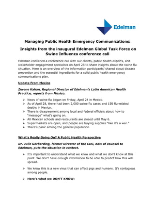 Managing Public Health Emergency Communications:

 Insights from the inaugural Edelman Global Task Force on
              Swine Influenza conference call
Edelman convened a conference call with our clients, public health experts, and
stakeholder engagement specialists on April 28 to share insights about the swine flu
situation. Here is an overview of the information participants’ shared about disease
prevention and the essential ingredients for a solid public health emergency
communications plan.

Update From Mexico

Zerene Kahan, Regional Director of Edelman’s Latin American Health
Practice, reports from Mexico.

    News of swine flu began on Friday, April 24 in Mexico.
    As of April 28, there had been 2,000 swine flu cases and 150 flu-related
     deaths in Mexico.
    There is disagreement among local and federal officials about how to
     “message” what’s going on.
    All Mexican schools and restaurants are closed until May 6.
    Supermarkets are open, and people are buying supplies “like it’s a war.”
    There’s panic among the general population.


What’s Really Going On? A Public Health Perspective

Dr. Julie Gerberding, former Director of the CDC, now of counsel to
Edelman, puts the situation in context.

    It’s important to understand what we know and what we don’t know at this
     point. We don’t have enough information to be able to predict how this will
     spread.

    We know this is a new virus that can affect pigs and humans. It’s contagious
     among people.

    Here’s what we DON’T KNOW:
 