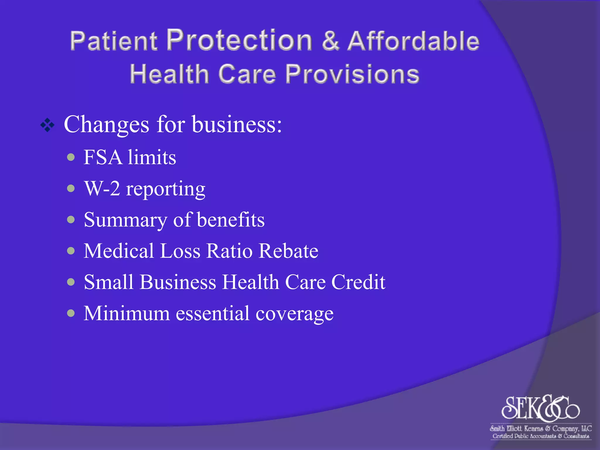 

Changes for business:
 FSA limits
 W-2 reporting
 Summary of benefits
 Medical Loss Ratio Rebate
 Small Business Health Care Credit
 Minimum essential coverage

 