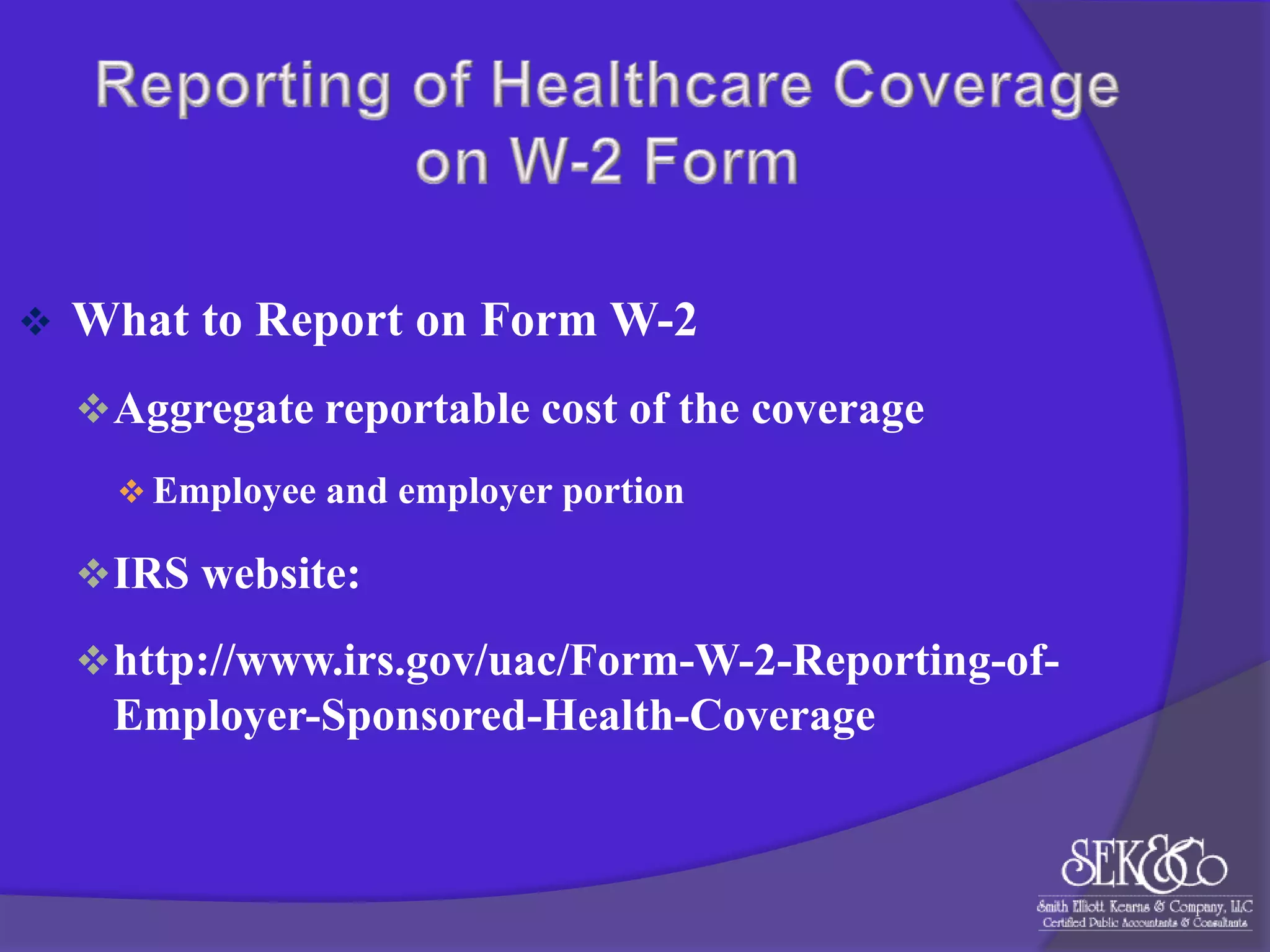 

What to Report on Form W-2
 Aggregate reportable cost of the coverage
 Employee and employer portion

 IRS website:
 http://www.irs.gov/uac/Form-W-2-Reporting-of-

Employer-Sponsored-Health-Coverage

 