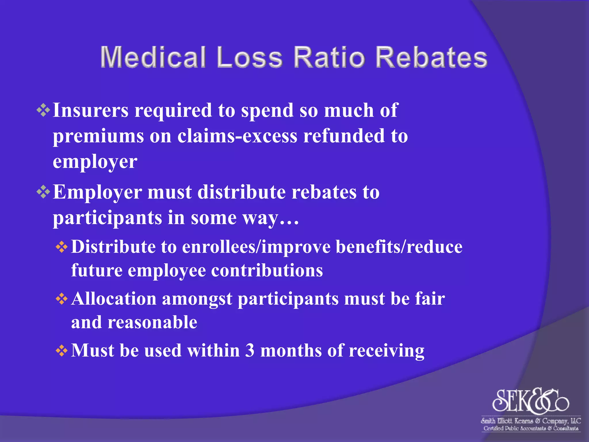  Insurers required to spend so much of

premiums on claims-excess refunded to
employer
 Employer must distribute rebates to
participants in some way…
 Distribute to enrollees/improve benefits/reduce

future employee contributions
 Allocation amongst participants must be fair
and reasonable
 Must be used within 3 months of receiving

 