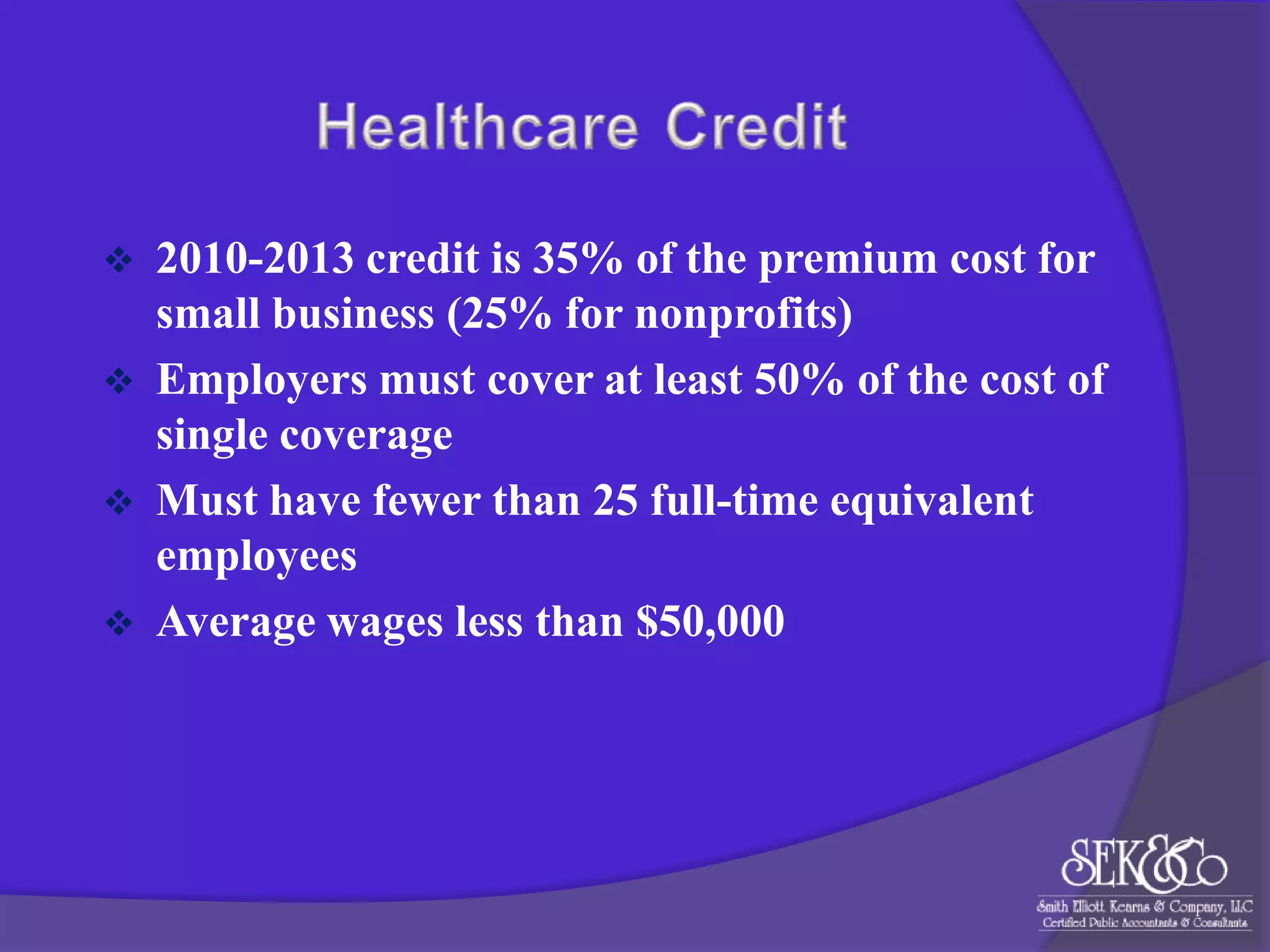 




2010-2013 credit is 35% of the premium cost for
small business (25% for nonprofits)
Employers must cover at least 50% of the cost of
single coverage
Must have fewer than 25 full-time equivalent
employees
Average wages less than $50,000

 