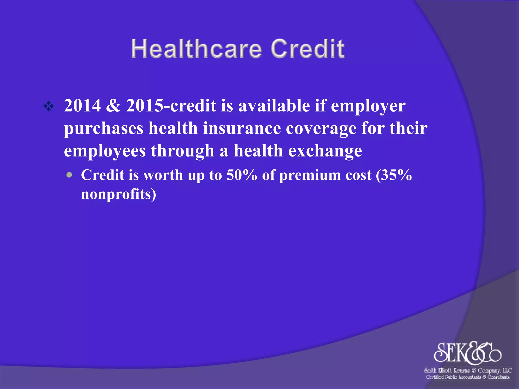 

2014 & 2015-credit is available if employer
purchases health insurance coverage for their
employees through a health exchange
 Credit is worth up to 50% of premium cost (35%

nonprofits)

 
