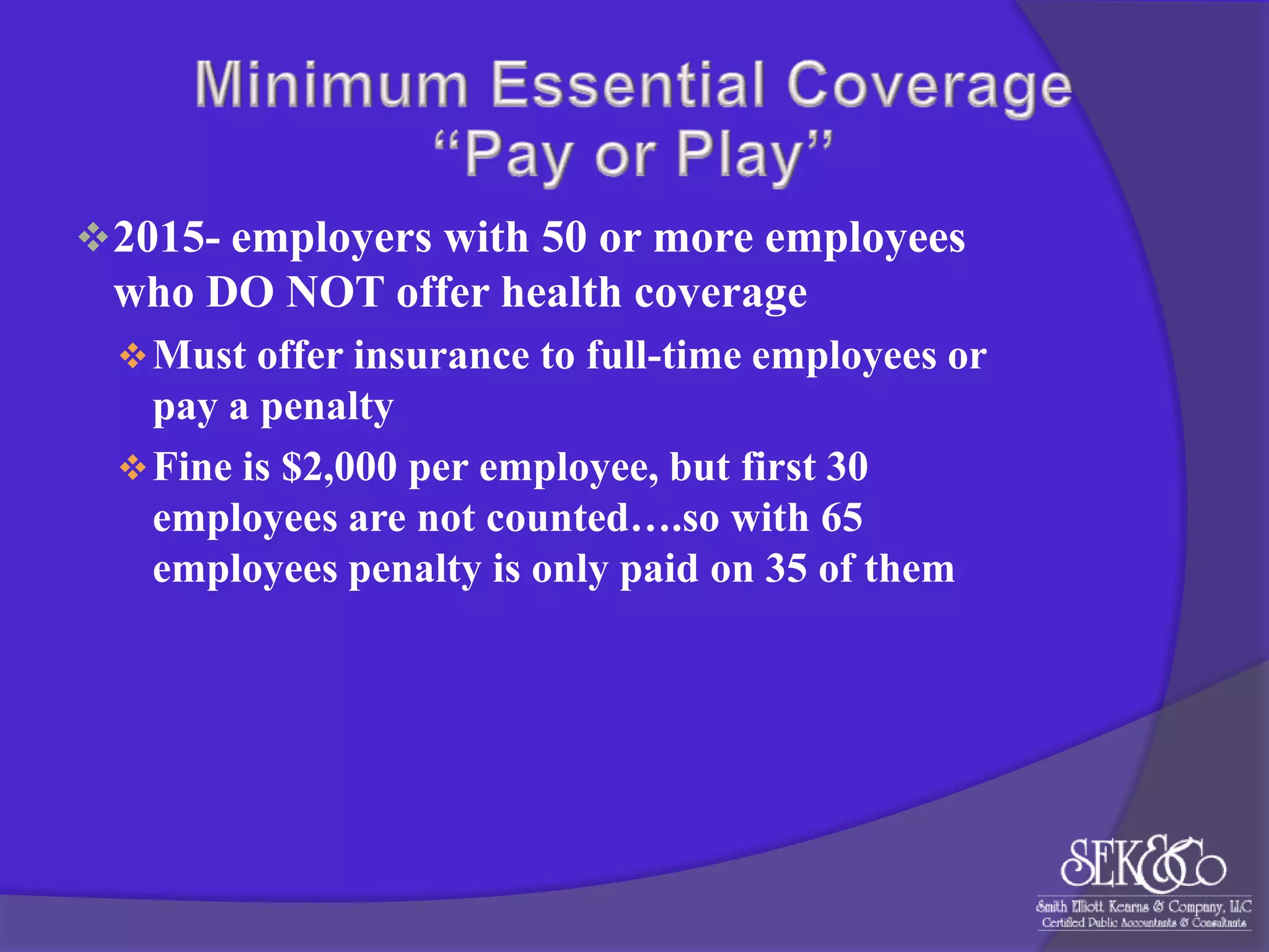  2015- employers with 50 or more employees

who DO NOT offer health coverage
 Must offer insurance to full-time employees or

pay a penalty
 Fine is $2,000 per employee, but first 30
employees are not counted….so with 65
employees penalty is only paid on 35 of them

 