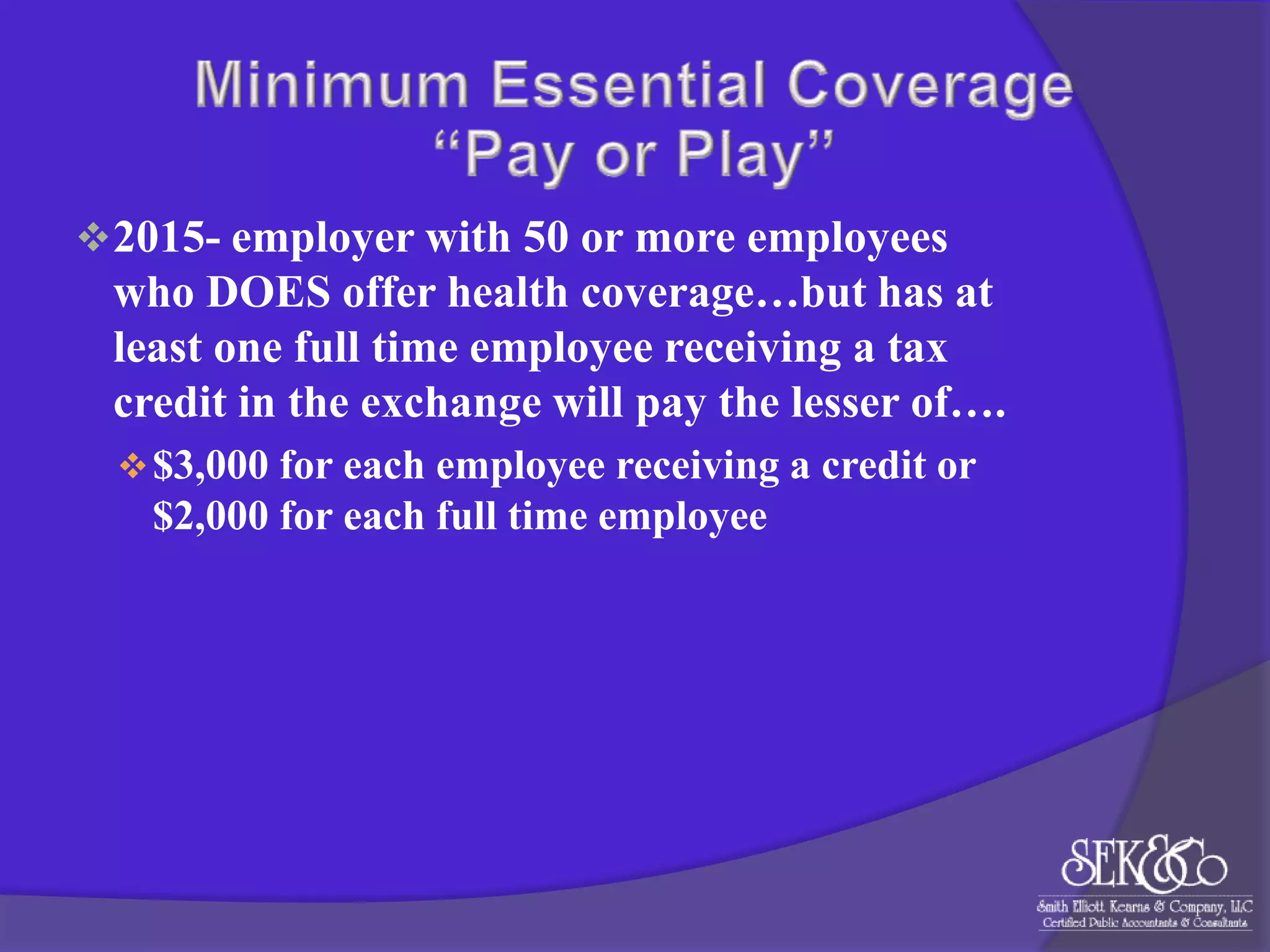  2015- employer with 50 or more employees

who DOES offer health coverage…but has at
least one full time employee receiving a tax
credit in the exchange will pay the lesser of….
 $3,000 for each employee receiving a credit or

$2,000 for each full time employee

 
