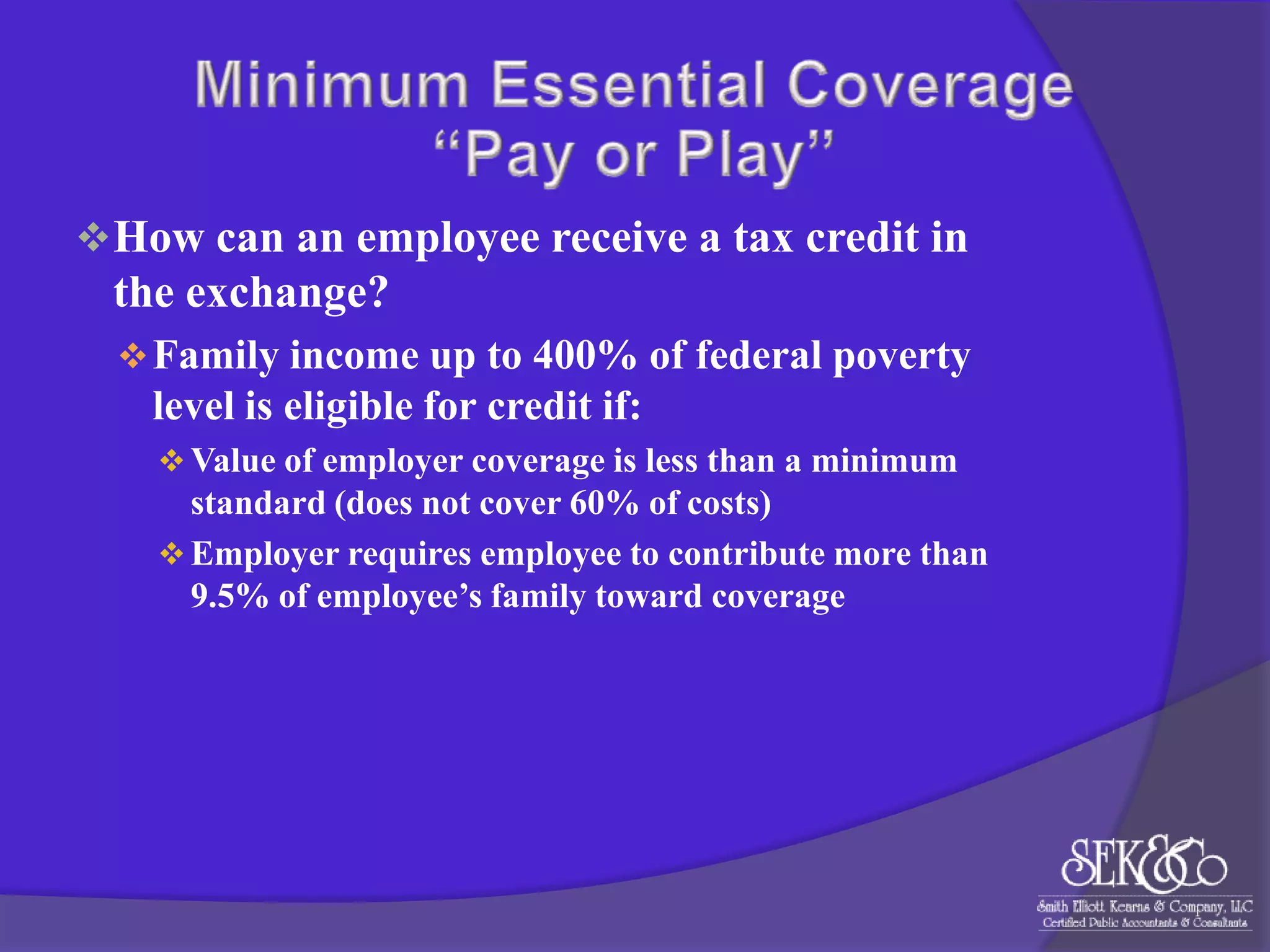  How can an employee receive a tax credit in

the exchange?
 Family income up to 400% of federal poverty

level is eligible for credit if:
 Value of employer coverage is less than a minimum

standard (does not cover 60% of costs)
 Employer requires employee to contribute more than
9.5% of employee’s family toward coverage

 