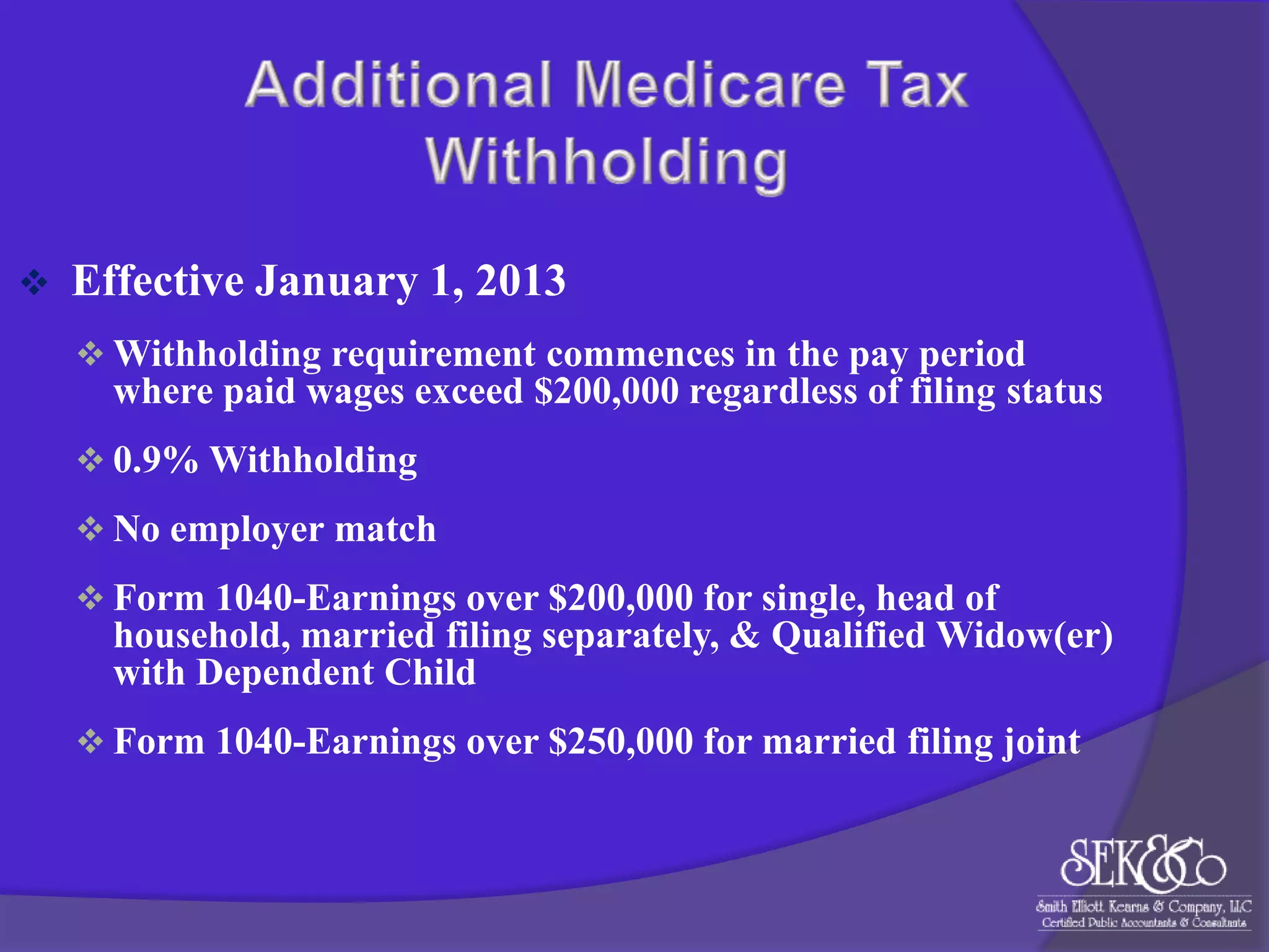 

Effective January 1, 2013
 Withholding requirement commences in the pay period

where paid wages exceed $200,000 regardless of filing status
 0.9% Withholding

 No employer match
 Form 1040-Earnings over $200,000 for single, head of

household, married filing separately, & Qualified Widow(er)
with Dependent Child
 Form 1040-Earnings over $250,000 for married filing joint

 