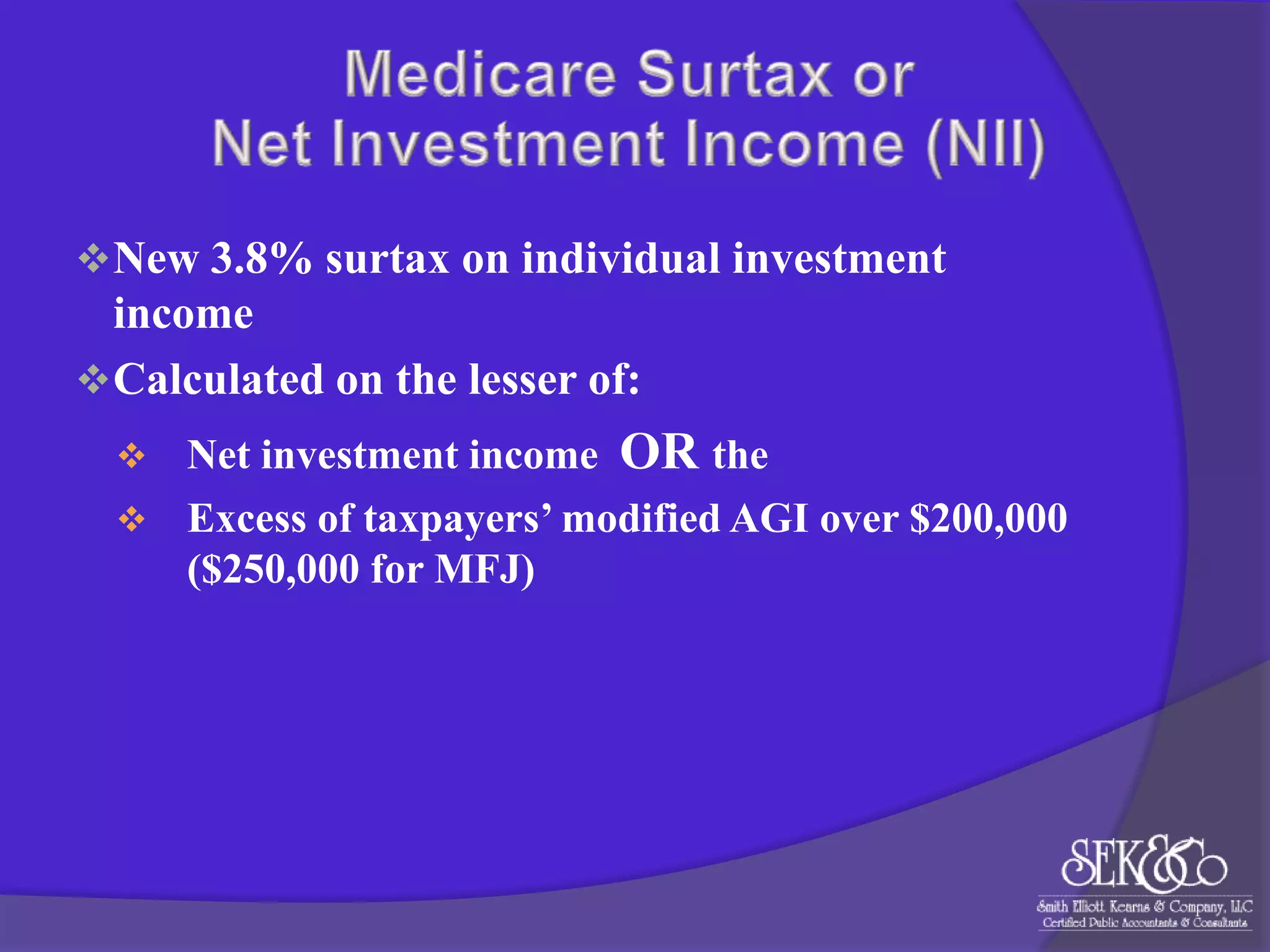  New 3.8% surtax on individual investment

income
 Calculated on the lesser of:
Net investment income OR the
 Excess of taxpayers’ modified AGI over $200,000
($250,000 for MFJ)


 