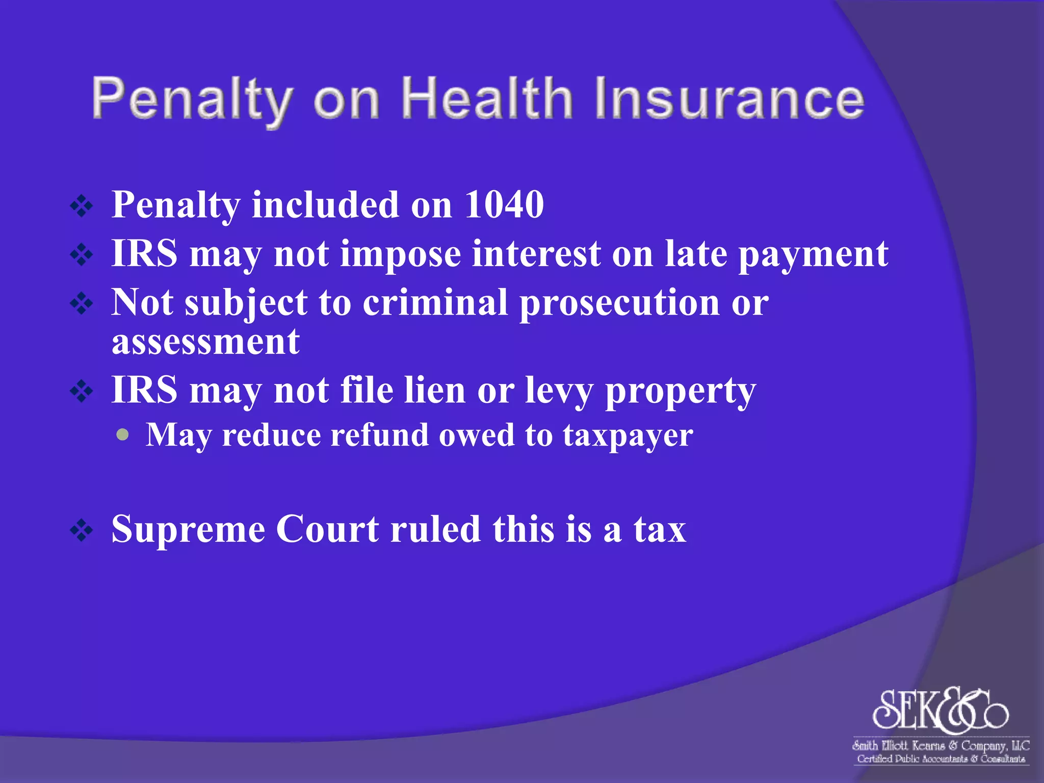 



Penalty included on 1040
IRS may not impose interest on late payment
Not subject to criminal prosecution or
assessment
 IRS may not file lien or levy property
 May reduce refund owed to taxpayer



Supreme Court ruled this is a tax

 