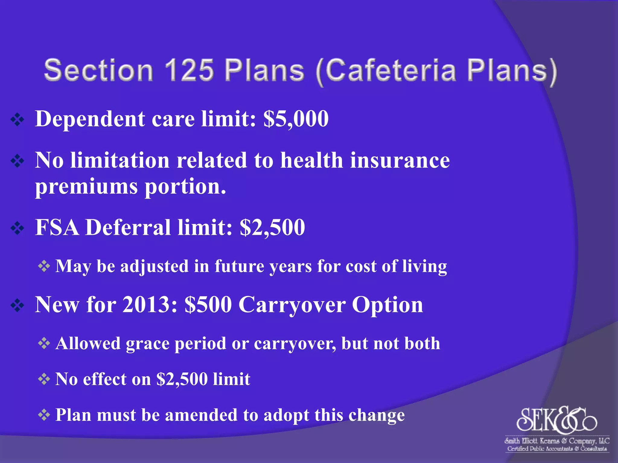 

Dependent care limit: $5,000



No limitation related to health insurance
premiums portion.



FSA Deferral limit: $2,500
 May be adjusted in future years for cost of living



New for 2013: $500 Carryover Option
 Allowed grace period or carryover, but not both
 No effect on $2,500 limit
 Plan must be amended to adopt this change

 