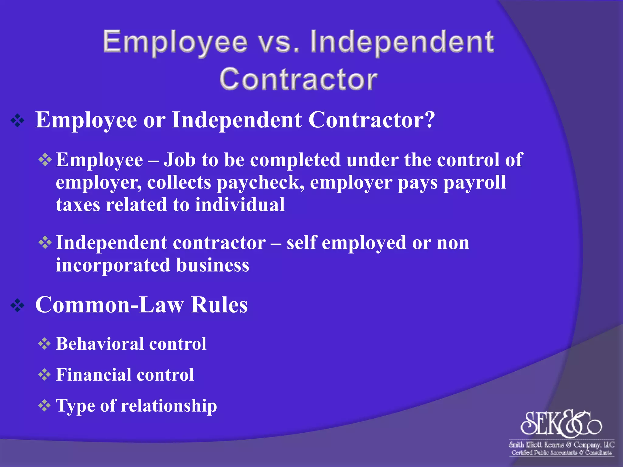 

Employee or Independent Contractor?
 Employee – Job to be completed under the control of

employer, collects paycheck, employer pays payroll
taxes related to individual
 Independent contractor – self employed or non

incorporated business


Common-Law Rules
 Behavioral control

 Financial control
 Type of relationship

 