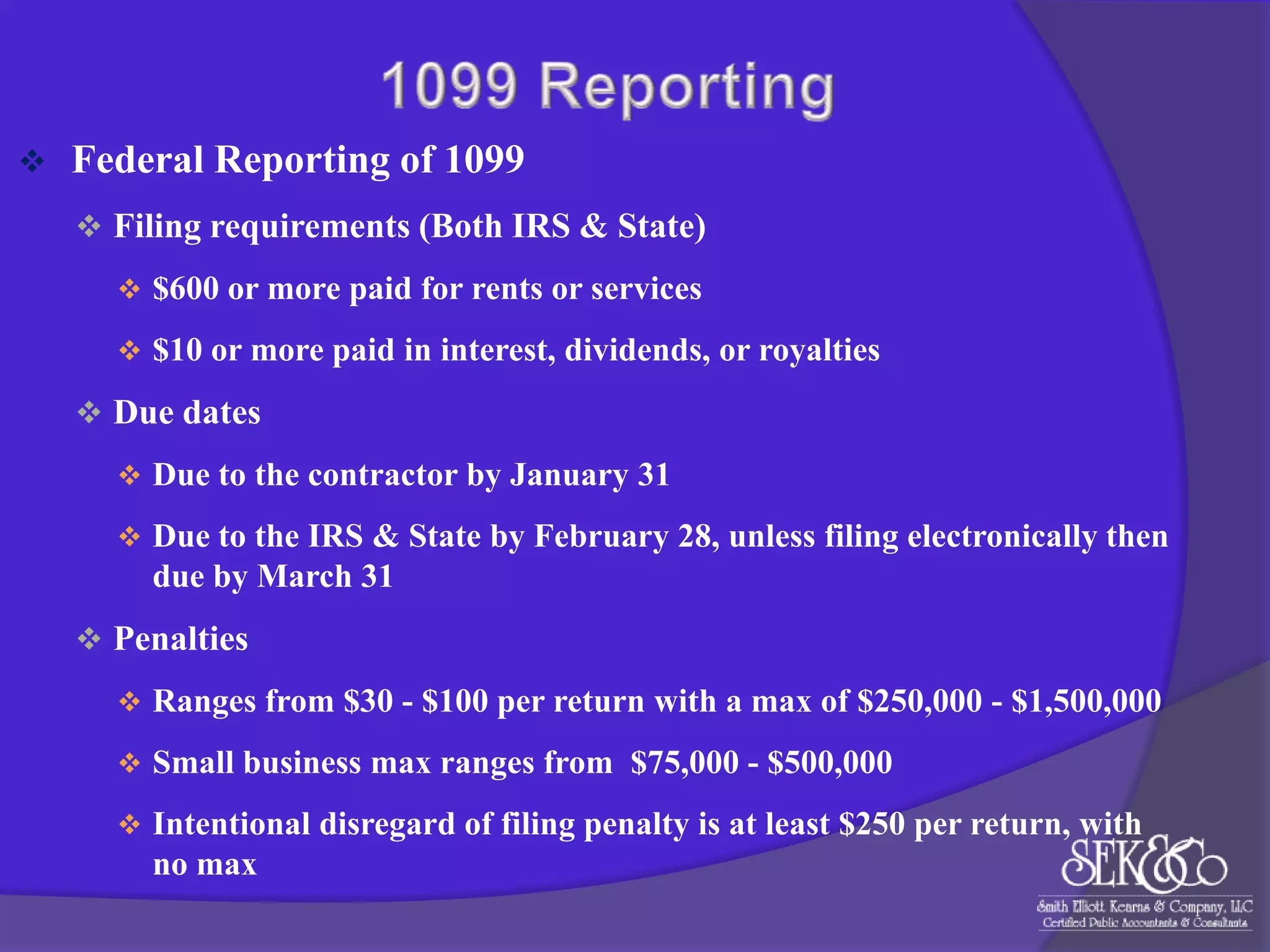

Federal Reporting of 1099
 Filing requirements (Both IRS & State)
 $600 or more paid for rents or services
 $10 or more paid in interest, dividends, or royalties

 Due dates
 Due to the contractor by January 31

 Due to the IRS & State by February 28, unless filing electronically then

due by March 31
 Penalties
 Ranges from $30 - $100 per return with a max of $250,000 - $1,500,000

 Small business max ranges from $75,000 - $500,000
 Intentional disregard of filing penalty is at least $250 per return, with

no max

 