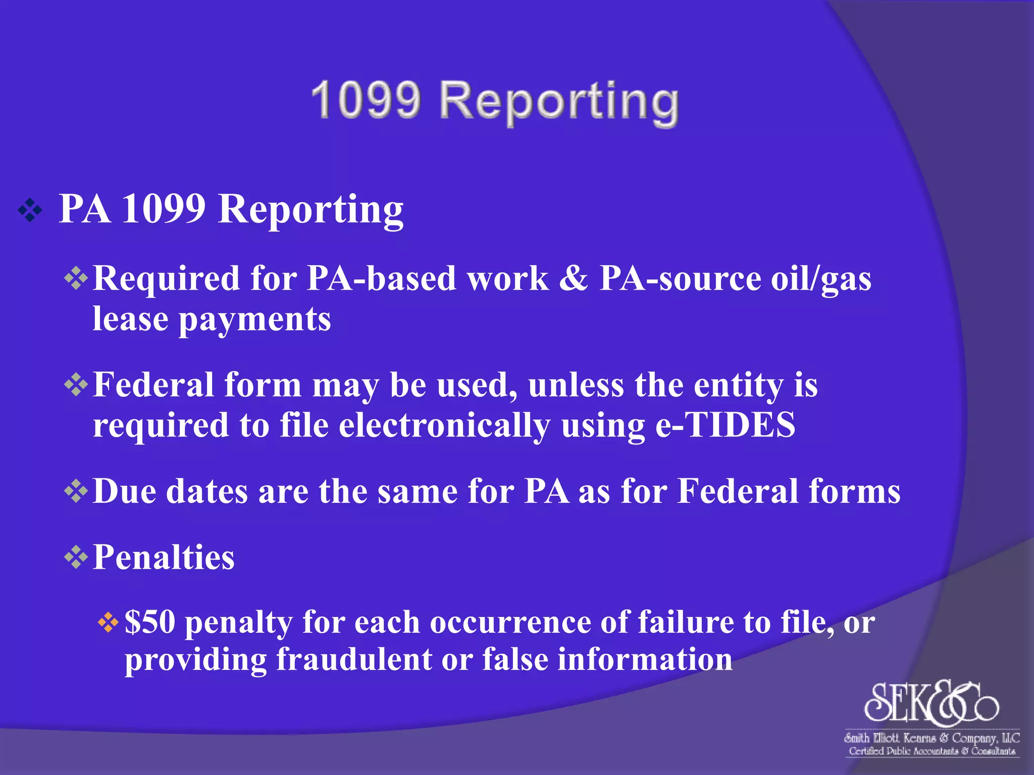 

PA 1099 Reporting
 Required for PA-based work & PA-source oil/gas

lease payments
 Federal form may be used, unless the entity is

required to file electronically using e-TIDES
 Due dates are the same for PA as for Federal forms
 Penalties
 $50 penalty for each occurrence of failure to file, or

providing fraudulent or false information

 