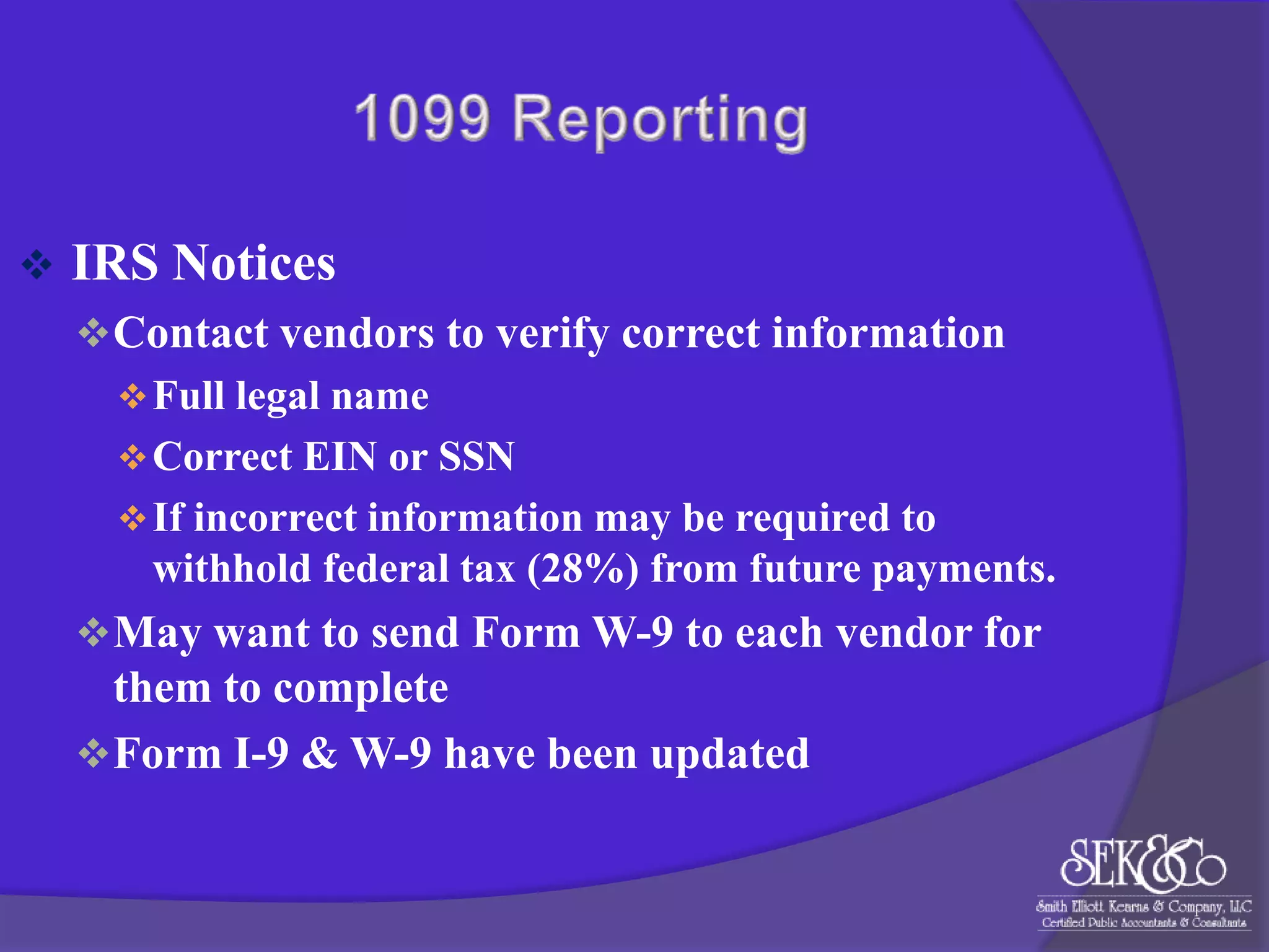 

IRS Notices
 Contact vendors to verify correct information
 Full legal name
 Correct EIN or SSN
 If incorrect information may be required to
withhold federal tax (28%) from future payments.
 May want to send Form W-9 to each vendor for

them to complete
 Form I-9 & W-9 have been updated

 