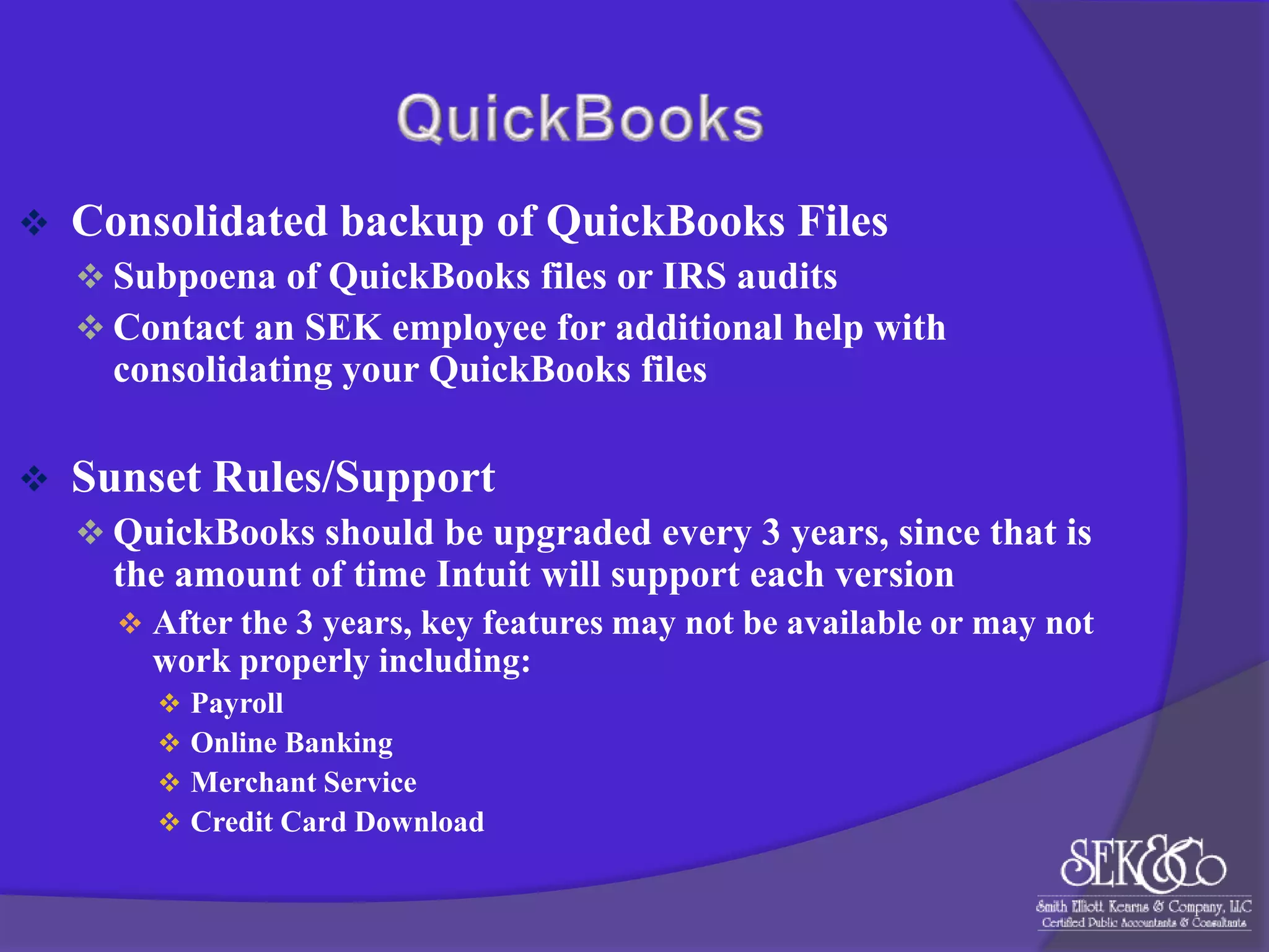 

Consolidated backup of QuickBooks Files
 Subpoena of QuickBooks files or IRS audits
 Contact an SEK employee for additional help with

consolidating your QuickBooks files


Sunset Rules/Support
 QuickBooks should be upgraded every 3 years, since that is

the amount of time Intuit will support each version
 After the 3 years, key features may not be available or may not

work properly including:





Payroll
Online Banking
Merchant Service
Credit Card Download

 