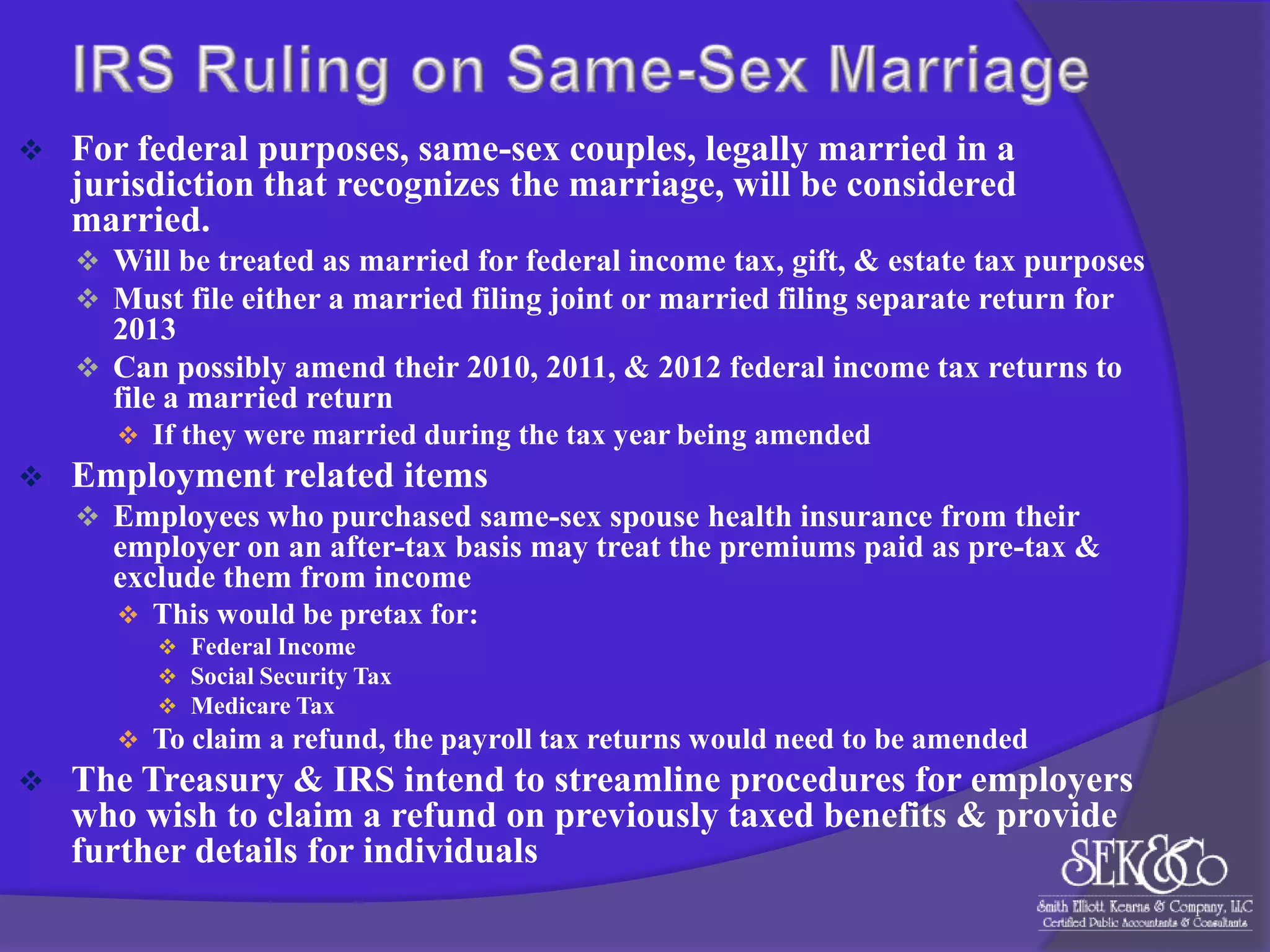 

For federal purposes, same-sex couples, legally married in a
jurisdiction that recognizes the marriage, will be considered
married.
 Will be treated as married for federal income tax, gift, & estate tax purposes
 Must file either a married filing joint or married filing separate return for

2013
 Can possibly amend their 2010, 2011, & 2012 federal income tax returns to
file a married return
 If they were married during the tax year being amended



Employment related items
 Employees who purchased same-sex spouse health insurance from their

employer on an after-tax basis may treat the premiums paid as pre-tax &
exclude them from income
 This would be pretax for:
 Federal Income
 Social Security Tax
 Medicare Tax
 To claim a refund, the payroll tax returns would need to be amended



The Treasury & IRS intend to streamline procedures for employers
who wish to claim a refund on previously taxed benefits & provide
further details for individuals

 