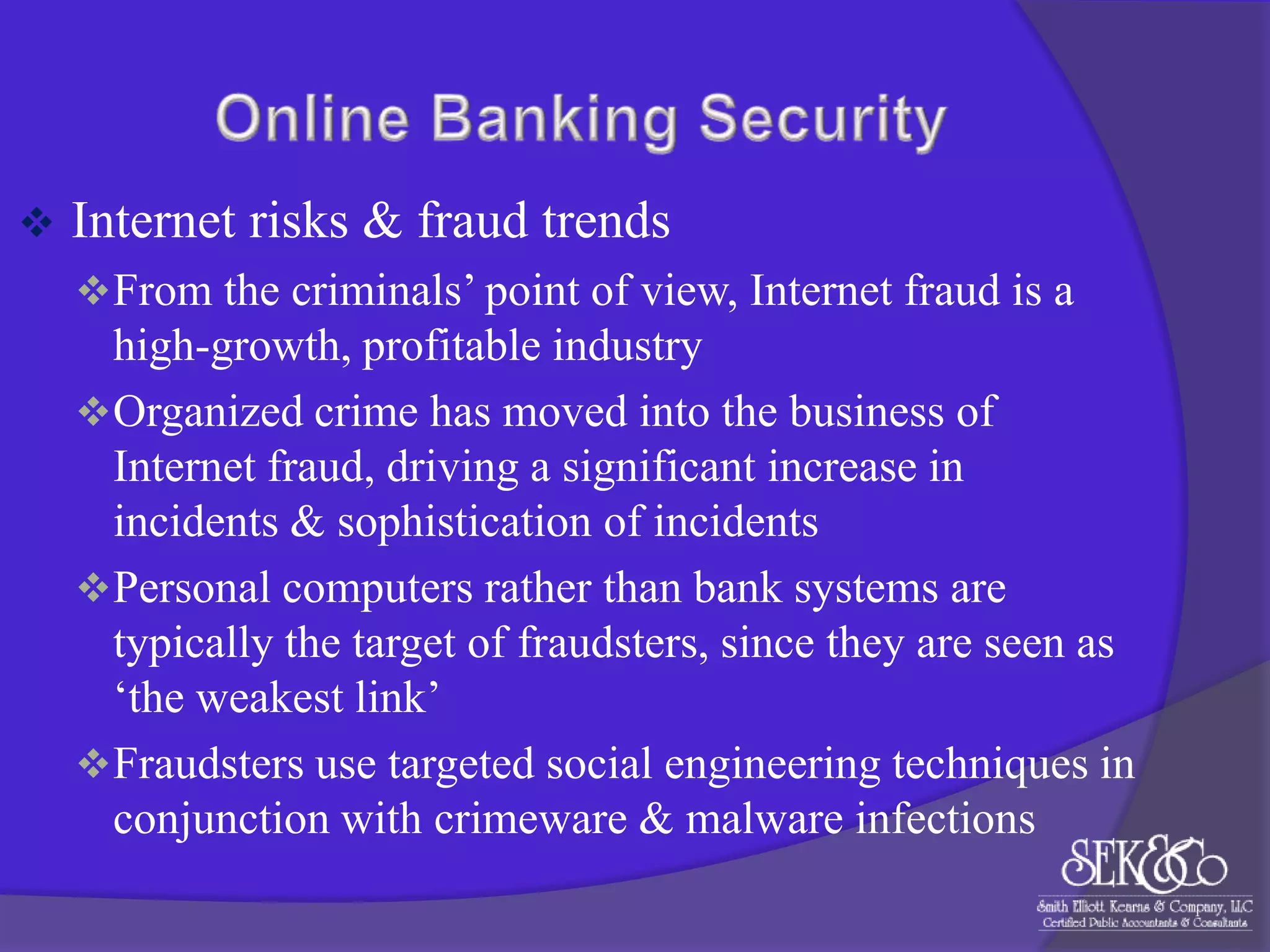

Internet risks & fraud trends
 From the criminals‟ point of view, Internet fraud is a

high-growth, profitable industry
 Organized crime has moved into the business of
Internet fraud, driving a significant increase in
incidents & sophistication of incidents
 Personal computers rather than bank systems are
typically the target of fraudsters, since they are seen as
„the weakest link‟
 Fraudsters use targeted social engineering techniques in
conjunction with crimeware & malware infections

 