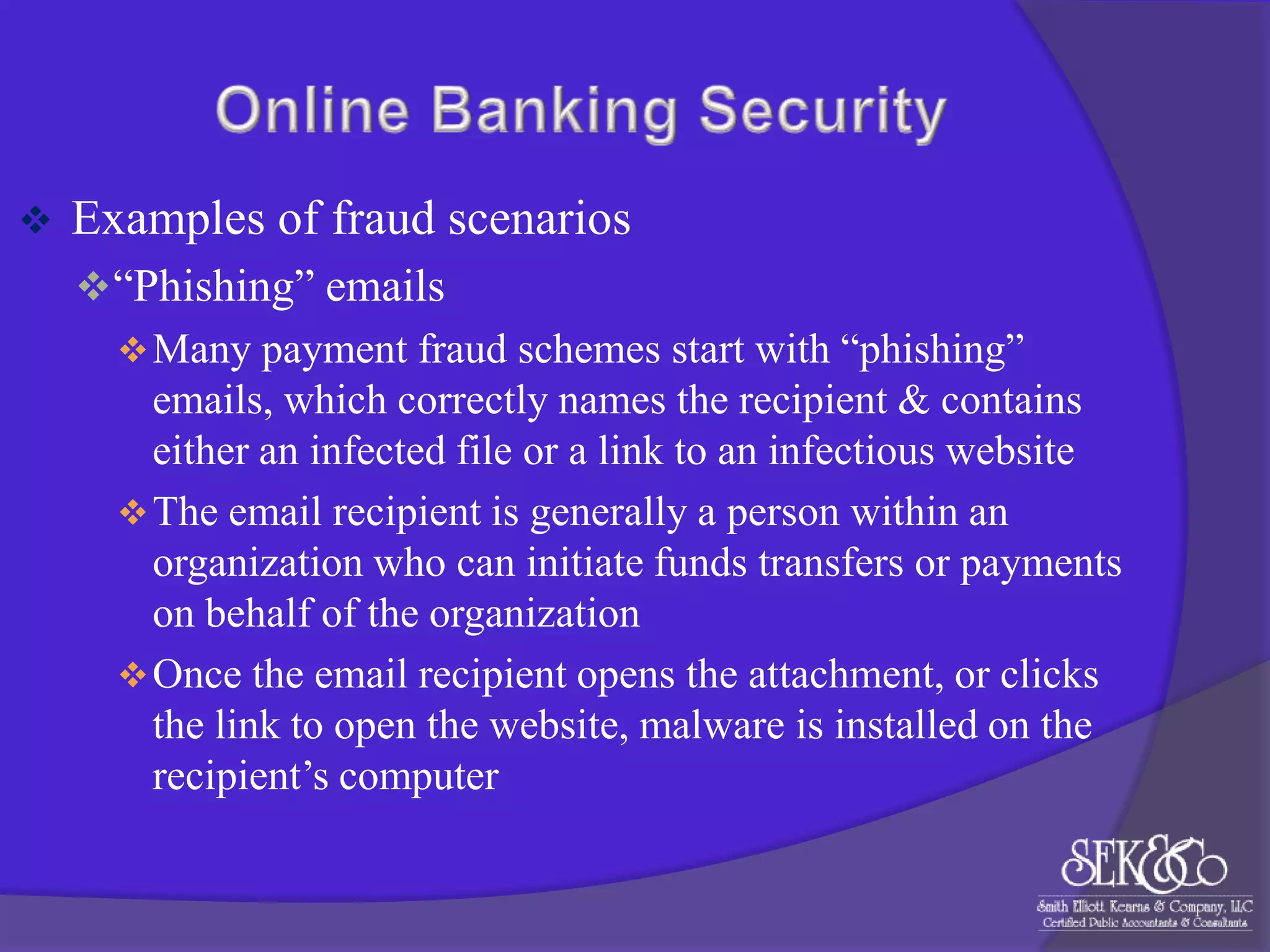 

Examples of fraud scenarios
 “Phishing” emails
 Many payment fraud schemes start with “phishing”
emails, which correctly names the recipient & contains
either an infected file or a link to an infectious website
 The email recipient is generally a person within an
organization who can initiate funds transfers or payments
on behalf of the organization
 Once the email recipient opens the attachment, or clicks
the link to open the website, malware is installed on the
recipient‟s computer

 