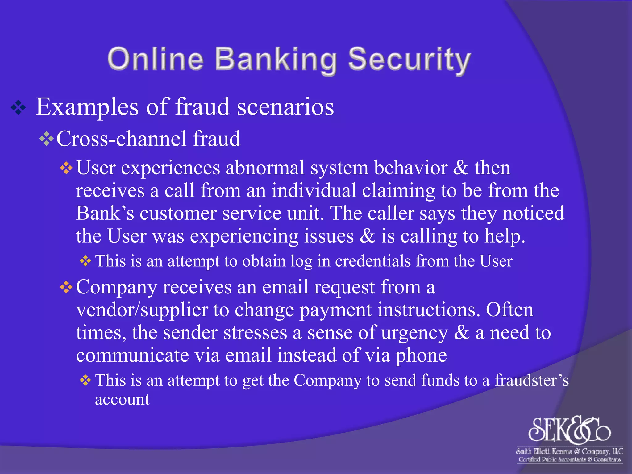 

Examples of fraud scenarios
 Cross-channel fraud
 User experiences abnormal system behavior & then
receives a call from an individual claiming to be from the
Bank‟s customer service unit. The caller says they noticed
the User was experiencing issues & is calling to help.
 This is an attempt to obtain log in credentials from the User

 Company receives an email request from a

vendor/supplier to change payment instructions. Often
times, the sender stresses a sense of urgency & a need to
communicate via email instead of via phone
 This is an attempt to get the Company to send funds to a fraudster‟s

account

 