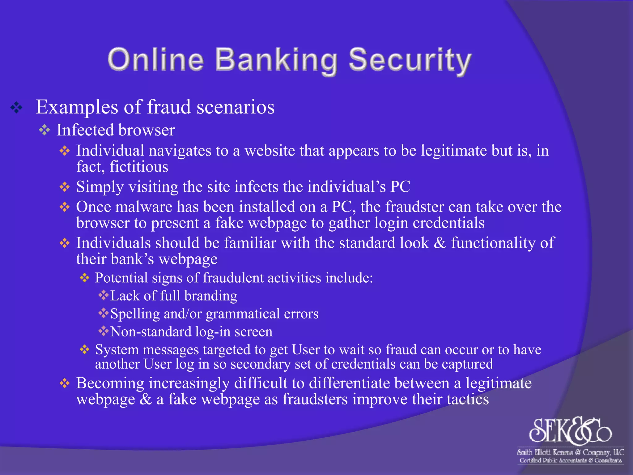

Examples of fraud scenarios
 Infected browser
 Individual navigates to a website that appears to be legitimate but is, in

fact, fictitious
 Simply visiting the site infects the individual‟s PC
 Once malware has been installed on a PC, the fraudster can take over the
browser to present a fake webpage to gather login credentials
 Individuals should be familiar with the standard look & functionality of
their bank‟s webpage
 Potential signs of fraudulent activities include:

Lack of full branding
Spelling and/or grammatical errors
Non-standard log-in screen
 System messages targeted to get User to wait so fraud can occur or to have
another User log in so secondary set of credentials can be captured
 Becoming increasingly difficult to differentiate between a legitimate

webpage & a fake webpage as fraudsters improve their tactics

 
