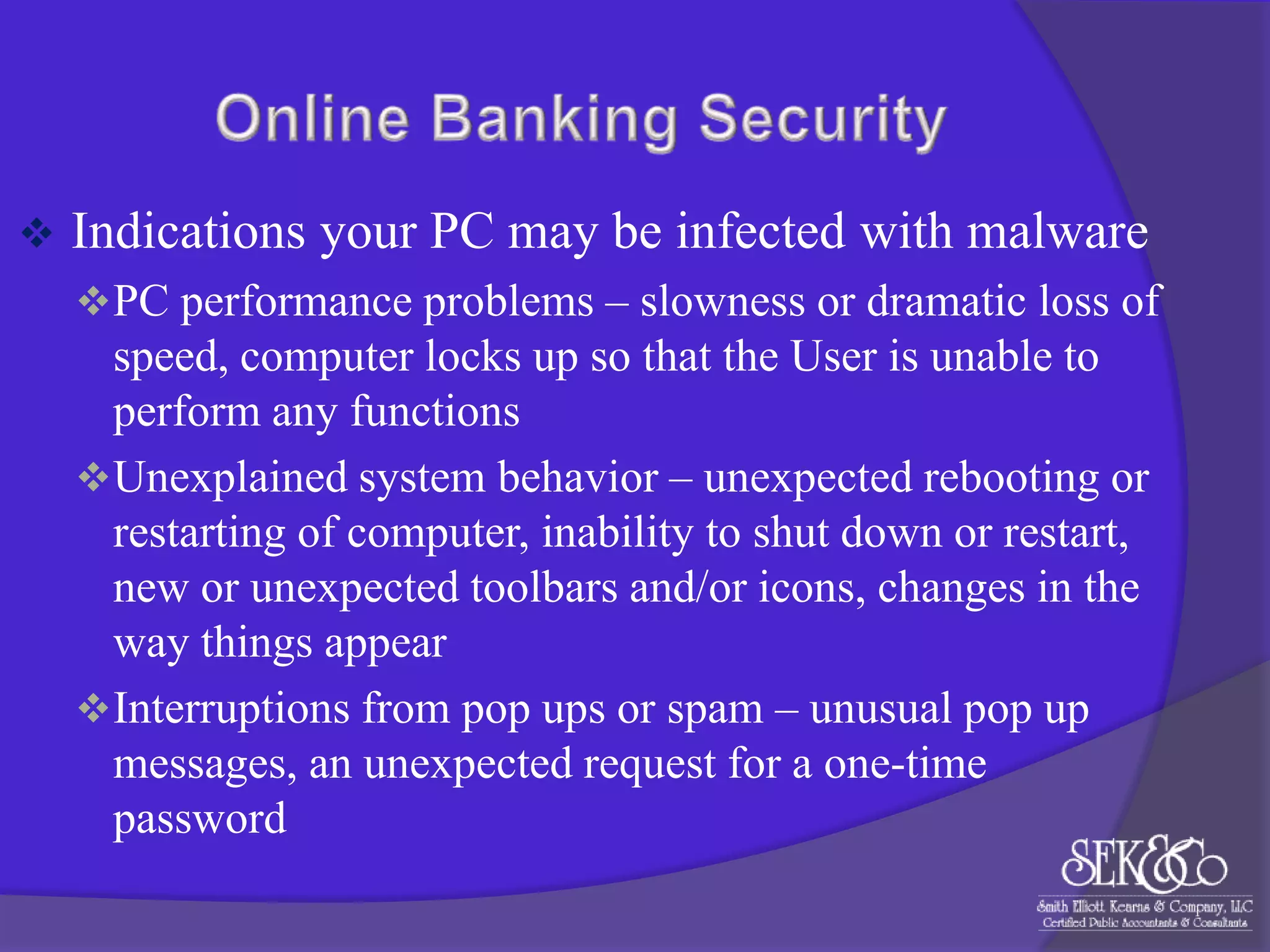 

Indications your PC may be infected with malware
 PC performance problems – slowness or dramatic loss of

speed, computer locks up so that the User is unable to
perform any functions
 Unexplained system behavior – unexpected rebooting or
restarting of computer, inability to shut down or restart,
new or unexpected toolbars and/or icons, changes in the
way things appear
 Interruptions from pop ups or spam – unusual pop up
messages, an unexpected request for a one-time
password

 