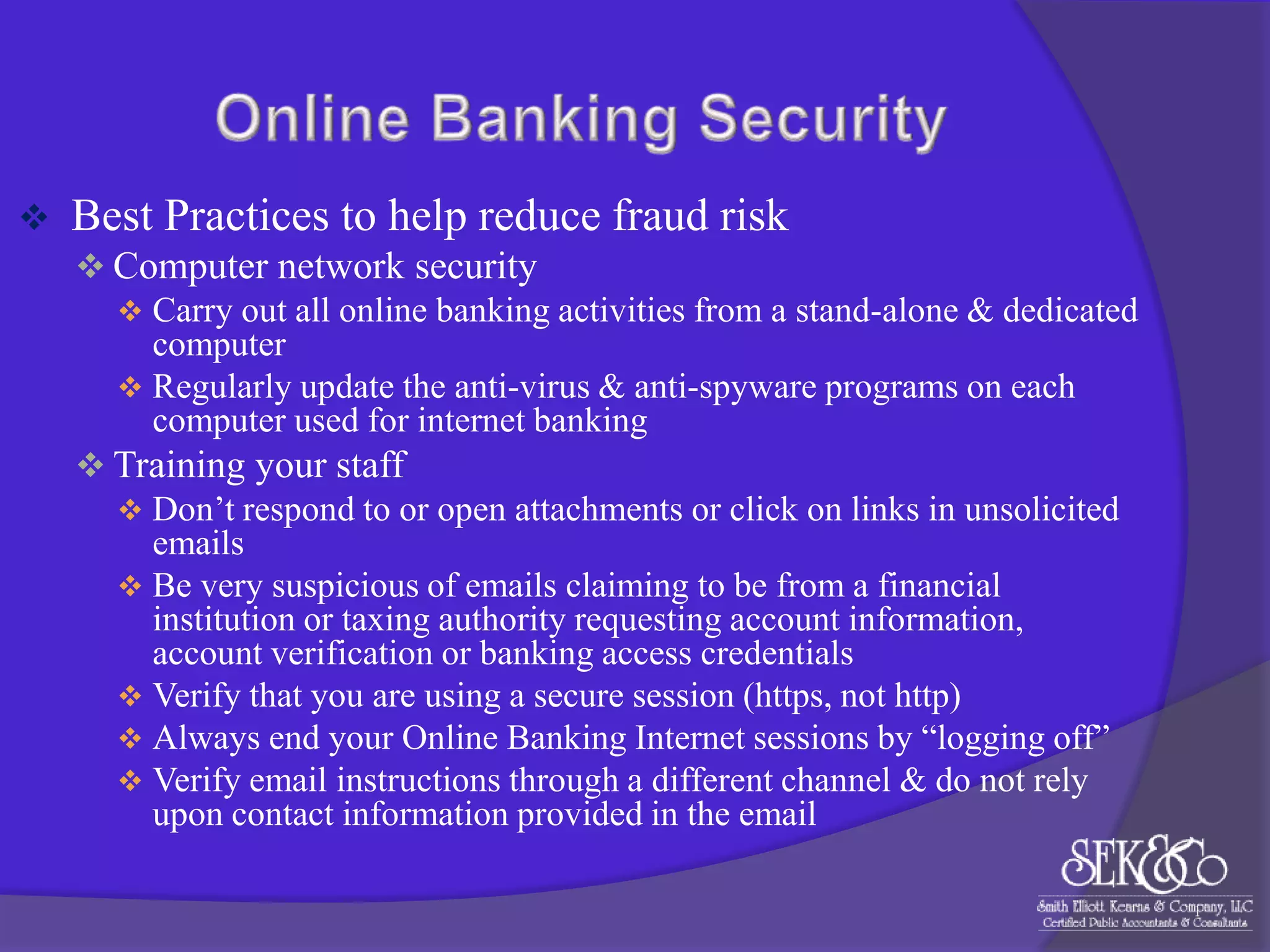 

Best Practices to help reduce fraud risk
 Computer network security
 Carry out all online banking activities from a stand-alone & dedicated
computer
 Regularly update the anti-virus & anti-spyware programs on each
computer used for internet banking
 Training your staff
 Don‟t respond to or open attachments or click on links in unsolicited
emails
 Be very suspicious of emails claiming to be from a financial
institution or taxing authority requesting account information,
account verification or banking access credentials
 Verify that you are using a secure session (https, not http)
 Always end your Online Banking Internet sessions by “logging off”
 Verify email instructions through a different channel & do not rely
upon contact information provided in the email

 